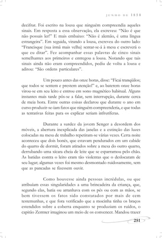J U N H O D E 1 8 5 8
251
decifrar. Foi escrito na lousa que ninguém compreendia aqueles
sinais. Em resposta a essa observação, ela escreveu: “Não é que
não possais ler!” E mais embaixo: “Não é alemão, é uma língua
estrangeira”. Em seguida, virando a lousa, escreveu do outro lado:
“Francisque (sua irmã mais velha) sentar-se-á à mesa e escreverá o
que eu ditar”. Fez acompanhar essas palavras de cinco sinais
semelhantes aos primeiros e entregou a lousa. Notando que tais
sinais ainda não eram compreendidos, pediu de volta a lousa e
aditou: “São ordens particulares”.
Um pouco antes das onze horas, disse: “Ficai tranqüilos;
que todos se sentem e prestem atenção!” e, ao baterem onze horas
virou-se em seu leito e entrou em sono magnético habitual. Alguns
instantes mais tarde pôs-se a falar, sem interrupção, durante cerca
de meia hora. Entre outras coisas declarou que durante o ano em
curso produzir-se-iam fatos que ninguém compreenderia, e que todas
as tentativas feitas para os explicar seriam infrutíferas.
Durante a surdez da jovem Senger a desordem dos
móveis, a abertura inexplicada das janelas e a extinção das luzes
colocadas na mesa de trabalho repetiram-se várias vezes. Certa noite
aconteceu que dois bonés, que estavam pendurados em um cabide
do quarto de dormir, foram atirados sobre a mesa do outro quarto,
derrubando uma xícara cheia de leite que se esparramou pelo chão.
As batidas contra o leito eram tão violentas que o deslocaram de
seu lugar; algumas vezes foi mesmo desmontado ruidosamente, sem
que as pancadas se fizessem ouvir.
Como houvesse ainda pessoas incrédulas, ou que
atribuíam essas singularidades a uma brincadeira da criança, que,
segundo elas, batia ou arranhava com os pés ou com as mãos, se
bem tivessem os fatos sido constatados por mais de cem
testemunhas, e que fora verificado que a mocinha tinha os braços
estendidos sobre a coberta enquanto se produziam os ruídos, o
capitão Zentner imaginou um meio de os convencer. Mandou trazer
 