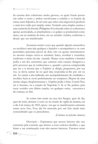 R E V I S T A E S P Í R I T A
252
da caserna dois cobertores muito grossos, os quais foram postos
um sobre o outro e ambos envolveram o colchão e os lençóis da
cama; eram felpudos, de tal sorte que neles seria impossível produzir
o mais leve ruído por simples atrito. Vestindo uma simples camisa e
uma camisola de dormir, Philippine foi colocada sobre os cobertores;
apenas acomodada, as arranhaduras e os golpes se produziram como
antes, ora na madeira do leito, ora no armário vizinho, conforme o
desejo que era manifestado.
Acontecia muitas vezes que quando alguém cantarolava
ou assobiava uma ária qualquer o batedor o acompanhava e os sons
percebidos pareciam provir de dois, três ou quatro instrumentos:
ao mesmo tempo ouvia-se arranhar, bater, assobiar e retumbar,
conforme o ritmo da ária cantada. Muitas vezes também o batedor
pedia a um dos assistentes que cantasse uma canção; designava-o
pelo processo que já conhecemos e, quando a pessoa compreendia
que era a si mesma que o Espírito se dirigia, perguntava, por sua
vez, se devia cantar tal ou qual ária; respondia-se-lhe por sim ou
não. Ao cantar a ária indicada, um acompanhamento de zumbidos e
assobios fazia-se ouvir perfeitamente no compasso. Depois de uma
música alegre, freqüentemente o Espírito pedia o hino: Grande Deus,
nós te louvamos, ou a canção de Napoleão I. Se se lhe pedisse para
tocar sozinho esta última canção, ou qualquer outra, executava-a
do começo ao fim.
As coisas iam assim na casa dos Senger, quer de dia,
quer de noite, durante o sono ou no estado de vigília da menina, até
o dia 4 de março de 1853, época em que as manifestações entraram
numa nova fase. Esse dia foi marcado por um fato ainda mais
extraordinário que os precedentes.
(Continua no próximo número.)
Observação – Esperamos que nossos leitores não nos
censurem pela extensão que demos a esses curiosos detalhes, e que
leiam a sua continuação com não menor interesse. Faremos notar
 