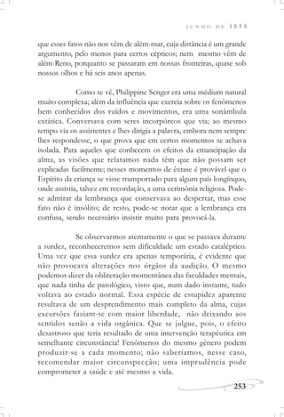 J U N H O D E 1 8 5 8
253
que esses fatos não nos vêm de além-mar, cuja distância é um grande
argumento, pelo menos para certos cépticos; nem mesmo vêm de
além-Reno, porquanto se passaram em nossas fronteiras, quase sob
nossos olhos e há seis anos apenas.
Como se vê, Philippine Senger era uma médium natural
muito complexa; além da influência que exercia sobre os fenômenos
bem conhecidos dos ruídos e movimentos, era uma sonâmbula
extática. Conversava com seres incorpóreos que via; ao mesmo
tempo via os assistentes e lhes dirigia a palavra, embora nem sempre
lhes respondesse, o que prova que em certos momentos se achava
isolada. Para aqueles que conhecem os efeitos da emancipação da
alma, as visões que relatamos nada têm que não possam ser
explicadas facilmente; nesses momentos de êxtase é provável que o
Espírito da criança se visse transportado para algum país longínquo,
onde assistia, talvez em recordação, a uma cerimônia religiosa. Pode-
se admirar da lembrança que conservava ao despertar, mas esse
fato não é insólito; de resto, pode-se notar que a lembrança era
confusa, sendo necessário insistir muito para provocá-la.
Se observarmos atentamente o que se passava durante
a surdez, reconheceremos sem dificuldade um estado cataléptico.
Uma vez que essa surdez era apenas temporária, é evidente que
não provocava alterações nos órgãos da audição. O mesmo
podemos dizer da obliteração momentânea das faculdades mentais,
que nada tinha de patológico, visto que, num dado instante, tudo
voltava ao estado normal. Essa espécie de estupidez aparente
resultava de um desprendimento mais completo da alma, cujas
excursões faziam-se com maior liberdade, não deixando aos
sentidos senão a vida orgânica. Que se julgue, pois, o efeito
desastroso que teria resultado de uma intervenção terapêutica em
semelhante circunstância! Fenômenos do mesmo gênero podem
produzir-se a cada momento; não saberíamos, nesse caso,
recomendar maior circunspecção; uma imprudência pode
comprometer a saúde e até mesmo a vida.
 