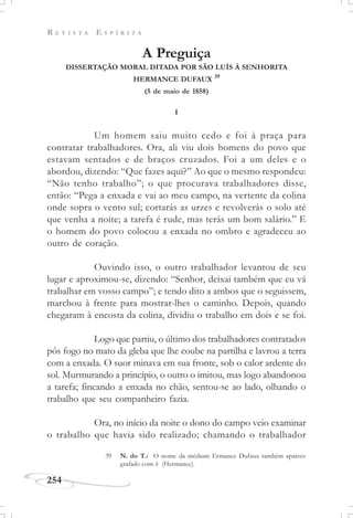 R E V I S T A E S P Í R I T A
254
A Preguiça
DISSERTAÇÃO MORAL DITADA POR SÃO LUÍS À SENHORITA
HERMANCE DUFAUX 39
(5 de maio de 1858)
I
Um homem saiu muito cedo e foi à praça para
contratar trabalhadores. Ora, ali viu dois homens do povo que
estavam sentados e de braços cruzados. Foi a um deles e o
abordou, dizendo: “Que fazes aqui?” Ao que o mesmo respondeu:
“Não tenho trabalho”; o que procurava trabalhadores disse,
então: “Pega a enxada e vai ao meu campo, na vertente da colina
onde sopra o vento sul; cortarás as urzes e revolverás o solo até
que venha a noite; a tarefa é rude, mas terás um bom salário.” E
o homem do povo colocou a enxada no ombro e agradeceu ao
outro de coração.
Ouvindo isso, o outro trabalhador levantou de seu
lugar e aproximou-se, dizendo: “Senhor, deixai também que eu vá
trabalhar em vosso campo”; e tendo dito a ambos que o seguissem,
marchou à frente para mostrar-lhes o caminho. Depois, quando
chegaram à encosta da colina, dividiu o trabalho em dois e se foi.
Logo que partiu, o último dos trabalhadores contratados
pôs fogo no mato da gleba que lhe coube na partilha e lavrou a terra
com a enxada. O suor minava em sua fronte, sob o calor ardente do
sol. Murmurando a princípio, o outro o imitou, mas logo abandonou
a tarefa; fincando a enxada no chão, sentou-se ao lado, olhando o
trabalho que seu companheiro fazia.
Ora, no início da noite o dono do campo veio examinar
o trabalho que havia sido realizado; chamando o trabalhador
39 N. do T.: O nome da médium Ermance Dufaux também aparece
grafado com h (Hermance).
 