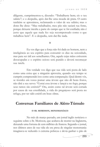 J U N H O D E 1 8 5 8
255
diligente, cumprimentou-o, dizendo: “Trabalhaste bem; eis o teu
salário”; e o despediu, após dar-lhe uma moeda de prata. O outro
também se aproximou, reclamando o valor de seu salário; mas o
dono lhe disse: “Mau trabalhador, meu pão não saciará tua fome,
porque deixaste inculta a parte do campo que te foi confiada; não é
justo que aquele que nada fez seja recompensado como o que
trabalhou bem”. E o despediu, sem dar-lhe nada.
II
Eu vos digo que a força não foi dada ao homem, nem a
inteligência ao seu espírito para consumir os dias na ociosidade,
mas para ser útil aos semelhantes. Ora, aquele cujas mãos estiverem
desocupadas e o espírito ocioso será punido e deverá recomeçar
sua tarefa.
Em verdade vos digo que sua vida será posta de lado
como uma coisa que a ninguém aproveita, quando seu tempo se
cumprir; compreendei isso como uma comparação. Qual dentre vós,
se tiverdes em vosso pomar uma árvore que não dê bons frutos,
não dirá a seu servo: “Cortai essa árvore e lançai-a no fogo, porque
seus ramos são estéreis?” Ora, assim como tal árvore será cortada
por causa de sua esterilidade, a vida do preguiçoso será posta no
refugo, por ter sido estéril em boas obras.
Conversas Familiares de Além-Túmulo
O SR. MORISSON, MONOMANÍACO
No mês de março passado, um jornal inglês noticiava o
seguinte sobre o Sr. Morisson, que acabava de morrer na Inglaterra,
deixando uma fortuna de cem milhões de francos. Segundo o jornal,
nos últimos anos de sua vida ele era presa de singular monomania:
imaginava-se reduzido à extrema pobreza e devia ganhar o pão de
 