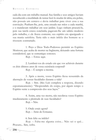R E V I S T A E S P Í R I T A
256
cada dia com um trabalho manual. Sua família e seus amigos haviam
reconhecido a inutilidade de tentar fazê-lo mudar de idéia; era pobre,
não possuía um centavo e devia trabalhar para viver: essa a sua
convicção. Punham-lhe, pois, uma enxada nas mãos a cada manhã,
e o mandavam trabalhar em seus jardins. Logo vinham procurá-lo,
pois sua tarefa estava concluída; pagavam-lhe um salário modesto
pelo trabalho, e ele ficava contente; seu espírito era apaziguado e
sua mania satisfeita. Teria sido o mais infeliz dos homens se o
tivessem contrariado.
1. Peço a Deus Todo-Poderoso permitir ao Espírito
Morisson, que acaba de morrer na Inglaterra, deixando uma fortuna
considerável, que se comunique conosco.
Resp. – Estou aqui.
2. Lembrai-vos do estado em que vos acháveis durante
os dois últimos anos de vossa existência corporal?
Resp. – É sempre a mesma.
3. Após a morte, vosso Espírito ficou ressentido da
aberração de vossas faculdades durante a vida?
Resp. – Sim. (São Luís completa a resposta, dizendo
espontaneamente): “Desprendido do corpo, por algum tempo o
Espírito sente a compressão dos seus laços.”
4. Assim, uma vez morto, não recobrou vosso Espírito
imediatamente a plenitude de suas faculdades?
Resp. – Não.
5. Onde estais agora?
Resp. – Atrás de Ermance.
6. Sois feliz ou infeliz?
Resp. – Falta-me alguma coisa... Não sei o quê...
Procuro... Sim, sofro.
 