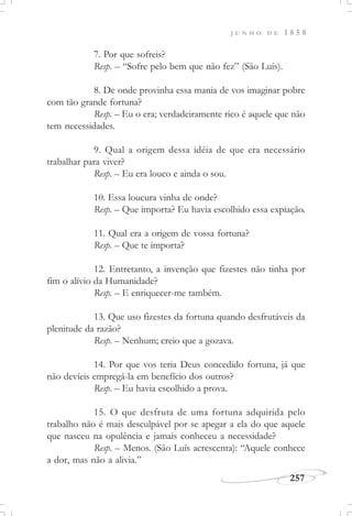 J U N H O D E 1 8 5 8
257
7. Por que sofreis?
Resp. – “Sofre pelo bem que não fez” (São Luís).
8. De onde provinha essa mania de vos imaginar pobre
com tão grande fortuna?
Resp. – Eu o era; verdadeiramente rico é aquele que não
tem necessidades.
9. Qual a origem dessa idéia de que era necessário
trabalhar para viver?
Resp. – Eu era louco e ainda o sou.
10. Essa loucura vinha de onde?
Resp. – Que importa? Eu havia escolhido essa expiação.
11. Qual era a origem de vossa fortuna?
Resp. – Que te importa?
12. Entretanto, a invenção que fizestes não tinha por
fim o alívio da Humanidade?
Resp. – E enriquecer-me também.
13. Que uso fizestes da fortuna quando desfrutáveis da
plenitude da razão?
Resp. – Nenhum; creio que a gozava.
14. Por que vos teria Deus concedido fortuna, já que
não devíeis empregá-la em benefício dos outros?
Resp. – Eu havia escolhido a prova.
15. O que desfruta de uma fortuna adquirida pelo
trabalho não é mais desculpável por se apegar a ela do que aquele
que nasceu na opulência e jamais conheceu a necessidade?
Resp. – Menos. (São Luís acrescenta): “Aquele conhece
a dor, mas não a alivia.”
 