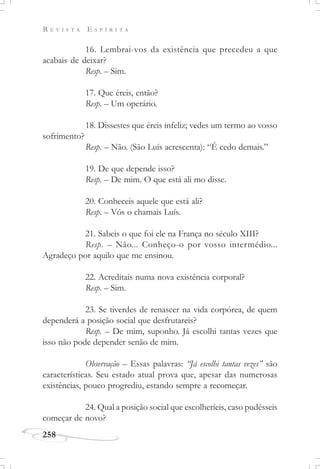 R E V I S T A E S P Í R I T A
258
16. Lembrai-vos da existência que precedeu a que
acabais de deixar?
Resp. – Sim.
17. Que éreis, então?
Resp. – Um operário.
18. Dissestes que éreis infeliz; vedes um termo ao vosso
sofrimento?
Resp. – Não. (São Luís acrescenta): “É cedo demais.”
19. De que depende isso?
Resp. – De mim. O que está ali mo disse.
20. Conheceis aquele que está ali?
Resp. – Vós o chamais Luís.
21. Sabeis o que foi ele na França no século XIII?
Resp. – Não... Conheço-o por vosso intermédio...
Agradeço por aquilo que me ensinou.
22. Acreditais numa nova existência corporal?
Resp. – Sim.
23. Se tiverdes de renascer na vida corpórea, de quem
dependerá a posição social que desfrutareis?
Resp. – De mim, suponho. Já escolhi tantas vezes que
isso não pode depender senão de mim.
Observação – Essas palavras: “Já escolhi tantas vezes” são
características. Seu estado atual prova que, apesar das numerosas
existências, pouco progrediu, estando sempre a recomeçar.
24. Qual a posição social que escolheríeis, caso pudésseis
começar de novo?
 