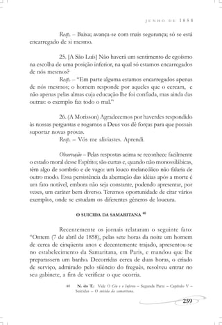 J U N H O D E 1 8 5 8
259
Resp. – Baixa; avança-se com mais segurança; só se está
encarregado de si mesmo.
25. [A São Luís] Não haverá um sentimento de egoísmo
na escolha de uma posição inferior, na qual só estamos encarregados
de nós mesmos?
Resp. – “Em parte alguma estamos encarregados apenas
de nós mesmos; o homem responde por aqueles que o cercam, e
não apenas pelas almas cuja educação lhe foi confiada, mas ainda das
outras: o exemplo faz todo o mal.”
26. (A Morisson) Agradecemos por haverdes respondido
às nossas perguntas e rogamos a Deus vos dê forças para que possais
suportar novas provas.
Resp. – Vós me aliviastes. Aprendi.
Observação – Pelas respostas acima se reconhece facilmente
o estado moral desse Espírito; são curtas e, quando não monossilábicas,
têm algo de sombrio e de vago: um louco melancólico não falaria de
outro modo. Essa persistência da aberração das idéias após a morte é
um fato notável, embora não seja constante, podendo apresentar, por
vezes, um caráter bem diverso. Teremos oportunidade de citar vários
exemplos, onde se estudam os diferentes gêneros de loucura.
O SUICIDA DA SAMARITANA 40
Recentemente os jornais relataram o seguinte fato:
“Ontem (7 de abril de 1858), pelas sete horas da noite um homem
de cerca de cinqüenta anos e decentemente trajado, apresentou-se
no estabelecimento da Samaritana, em Paris, e mandou que lhe
preparassem um banho. Decorridas cerca de duas horas, o criado
de serviço, admirado pelo silêncio do freguês, resolveu entrar no
seu gabinete, a fim de verificar o que ocorria.
40 N. do T.: Vide O Céu e o Inferno – Segunda Parte – Capítulo V –
Suicidas – O suicida da samaritana.
 