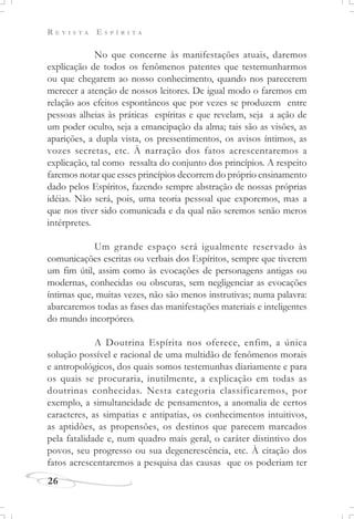 R E V I S T A E S P Í R I T A
26
No que concerne às manifestações atuais, daremos
explicação de todos os fenômenos patentes que testemunharmos
ou que chegarem ao nosso conhecimento, quando nos parecerem
merecer a atenção de nossos leitores. De igual modo o faremos em
relação aos efeitos espontâneos que por vezes se produzem entre
pessoas alheias às práticas espíritas e que revelam, seja a ação de
um poder oculto, seja a emancipação da alma; tais são as visões, as
aparições, a dupla vista, os pressentimentos, os avisos íntimos, as
vozes secretas, etc. À narração dos fatos acrescentaremos a
explicação, tal como ressalta do conjunto dos princípios. A respeito
faremos notar que esses princípios decorrem do próprio ensinamento
dado pelos Espíritos, fazendo sempre abstração de nossas próprias
idéias. Não será, pois, uma teoria pessoal que exporemos, mas a
que nos tiver sido comunicada e da qual não seremos senão meros
intérpretes.
Um grande espaço será igualmente reservado às
comunicações escritas ou verbais dos Espíritos, sempre que tiverem
um fim útil, assim como às evocações de personagens antigas ou
modernas, conhecidas ou obscuras, sem negligenciar as evocações
íntimas que, muitas vezes, não são menos instrutivas; numa palavra:
abarcaremos todas as fases das manifestações materiais e inteligentes
do mundo incorpóreo.
A Doutrina Espírita nos oferece, enfim, a única
solução possível e racional de uma multidão de fenômenos morais
e antropológicos, dos quais somos testemunhas diariamente e para
os quais se procuraria, inutilmente, a explicação em todas as
doutrinas conhecidas. Nesta categoria classificaremos, por
exemplo, a simultaneidade de pensamentos, a anomalia de certos
caracteres, as simpatias e antipatias, os conhecimentos intuitivos,
as aptidões, as propensões, os destinos que parecem marcados
pela fatalidade e, num quadro mais geral, o caráter distintivo dos
povos, seu progresso ou sua degenerescência, etc. À citação dos
fatos acrescentaremos a pesquisa das causas que os poderiam ter
 