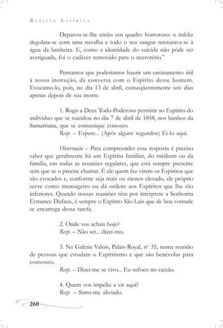 R E V I S T A E S P Í R I T A
260
Deparou-se-lhe então um quadro horroroso: o infeliz
degolara-se com uma navalha e todo o seu sangue misturava-se à
água da banheira. E, como a identidade do suicida não pôde ser
averiguada, foi o cadáver removido para o necrotério.”
Pensamos que poderíamos haurir um ensinamento útil
à nossa instrução, da conversa com o Espírito desse homem.
Evocamo-lo, pois, no dia 13 de abril, conseqüentemente seis dias
apenas depois de sua morte.
1. Rogo a Deus Todo-Poderoso permitir ao Espírito do
indivíduo que se suicidou no dia 7 de abril de 1858, nos banhos da
Samaritana, que se comunique conosco.
Resp. – Espere... (Após alguns segundos) Ei-lo aqui.
Observação – Para compreender essa resposta é preciso
saber que geralmente há um Espírito familiar, do médium ou da
família, em todas as reuniões regulares, que está sempre presente
sem que se o precise chamar. É ele quem faz virem os Espíritos que
são evocados e, conforme seja mais ou menos elevado, ele próprio
serve como mensageiro ou dá ordens aos Espíritos que lhe são
inferiores. Quando nossas reuniões têm por intérprete a Senhorita
Ermance Dufaux, é sempre o Espírito São Luís que de boa vontade
se encarrega dessa tarefa.
2. Onde vos achais hoje?
Resp. – Não sei... dizei-mo.
3. Na Galeria Valois, Palais-Royal, no
35, numa reunião
de pessoas que estudam o Espiritismo e que são benévolas para
convosco.
Resp. – Dizei-me se vivo... Eu sufoco no caixão.
4. Quem vos impeliu a vir aqui?
Resp. – Sinto-me aliviado.
 