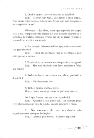 J U N H O D E 1 8 5 8
261
5. Qual o motivo que vos arrastou ao suicídio?
Resp. – Morto? Eu? Não... que habito o meu corpo...
Não sabeis como sofro!... Sufoco-me... Oxalá que mão compassiva
me aniquilasse de vez!
Observação – Sua alma, posto que separada do corpo,
está ainda completamente imersa no que poderia chamar-se o
turbilhão da matéria corporal; vivazes lhe são as idéias terrenas, a
ponto de se acreditar encarnado.
6. Por que não deixastes indícios que pudessem tornar-
vos reconhecível?
Resp. – Estou abandonado; fugi ao sofrimento para
entregar-me à tortura.
7. Tendes ainda os mesmos motivos para ficar incógnito?
Resp. – Sim; não revolvais com ferro candente a ferida
que sangra.
8. Podereis dar-nos o vosso nome, idade, profissão e
domicílio?
Resp. – Absolutamente não.
9. Tínheis família, mulher, filhos?
Resp. – Eu era um desprezado; ninguém me amava.
10. E que fizestes para ser assim repudiado?
Resp. – Quantos o são como eu!... Um homem pode
viver abandonado no seio da família, quando ninguém o preza.
11. No momento de vos suicidardes não
experimentastes qualquer hesitação?
Resp. – Ansiava pela morte... Esperava repousar.
 