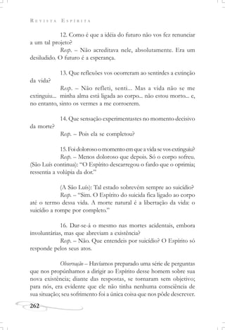 R E V I S T A E S P Í R I T A
262
12. Como é que a idéia do futuro não vos fez renunciar
a um tal projeto?
Resp. – Não acreditava nele, absolutamente. Era um
desiludido. O futuro é a esperança.
13. Que reflexões vos ocorreram ao sentirdes a extinção
da vida?
Resp. – Não refleti, senti... Mas a vida não se me
extinguiu... minha alma está ligada ao corpo... não estou morto... e,
no entanto, sinto os vermes a me corroerem.
14. Que sensação experimentastes no momento decisivo
da morte?
Resp. – Pois ela se completou?
15.Foidolorosoomomentoemqueavidasevosextinguiu?
Resp. – Menos doloroso que depois. Só o corpo sofreu.
(São Luís continua): “O Espírito descarregou o fardo que o oprimia;
ressentia a volúpia da dor.”
(A São Luís): Tal estado sobrevém sempre ao suicídio?
Resp. – “Sim. O Espírito do suicida fica ligado ao corpo
até o termo dessa vida. A morte natural é a libertação da vida: o
suicídio a rompe por completo.”
16. Dar-se-á o mesmo nas mortes acidentais, embora
involuntárias, mas que abreviam a existência?
Resp. – Não. Que entendeis por suicídio? O Espírito só
responde pelos seus atos.
Observação – Havíamos preparado uma série de perguntas
que nos propúnhamos a dirigir ao Espírito desse homem sobre sua
nova existência; diante das respostas, se tornaram sem objetivo;
para nós, era evidente que ele não tinha nenhuma consciência de
sua situação; seu sofrimento foi a única coisa que nos pôde descrever.
 