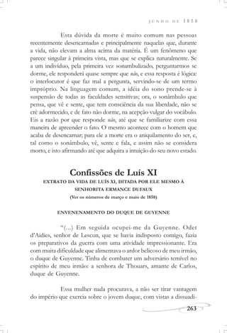 J U N H O D E 1 8 5 8
263
Esta dúvida da morte é muito comum nas pessoas
recentemente desencarnadas e principalmente naquelas que, durante
a vida, não elevam a alma acima da matéria. É um fenômeno que
parece singular à primeira vista, mas que se explica naturalmente. Se
a um indivíduo, pela primeira vez sonambulizado, perguntarmos se
dorme, ele responderá quase sempre que não, e essa resposta é lógica:
o interlocutor é que faz mal a pergunta, servindo-se de um termo
impróprio. Na linguagem comum, a idéia do sono prende-se à
suspensão de todas as faculdades sensitivas; ora, o sonâmbulo que
pensa, que vê e sente, que tem consciência da sua liberdade, não se
crê adormecido, e de fato não dorme, na acepção vulgar do vocábulo.
Eis a razão por que responde não, até que se familiarize com essa
maneira de apreender o fato. O mesmo acontece com o homem que
acaba de desencarnar; para ele a morte era o aniquilamento do ser, e,
tal como o sonâmbulo, vê, sente e fala, e assim não se considera
morto, e isto afirmando até que adquira a intuição do seu novo estado.
Confissões de Luís XI
EXTRATO DA VIDA DE LUÍS XI, DITADA POR ELE MESMO À
SENHORITA ERMANCE DUFAUX
(Ver os números de março e maio de 1858)
ENVENENAMENTO DO DUQUE DE GUYENNE
“(...) Em seguida ocupei-me da Guyenne. Odet
d’Aidies, senhor de Lescun, que se havia indisposto comigo, fazia
os preparativos da guerra com uma atividade impressionante. Era
com muita dificuldade que alimentava o ardor belicoso de meu irmão,
o duque de Guyenne. Tinha de combater um adversário temível no
espírito de meu irmão: a senhora de Thouars, amante de Carlos,
duque de Guyenne.
Essa mulher nada procurava, a não ser tirar vantagem
do império que exercia sobre o jovem duque, com vistas a dissuadi-
 