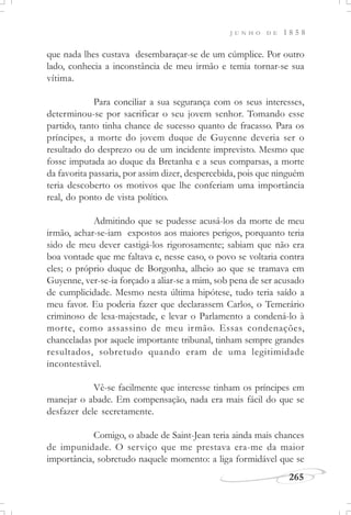 J U N H O D E 1 8 5 8
265
que nada lhes custava desembaraçar-se de um cúmplice. Por outro
lado, conhecia a inconstância de meu irmão e temia tornar-se sua
vítima.
Para conciliar a sua segurança com os seus interesses,
determinou-se por sacrificar o seu jovem senhor. Tomando esse
partido, tanto tinha chance de sucesso quanto de fracasso. Para os
príncipes, a morte do jovem duque de Guyenne deveria ser o
resultado do desprezo ou de um incidente imprevisto. Mesmo que
fosse imputada ao duque da Bretanha e a seus comparsas, a morte
da favorita passaria, por assim dizer, despercebida, pois que ninguém
teria descoberto os motivos que lhe conferiam uma importância
real, do ponto de vista político.
Admitindo que se pudesse acusá-los da morte de meu
irmão, achar-se-iam expostos aos maiores perigos, porquanto teria
sido de meu dever castigá-los rigorosamente; sabiam que não era
boa vontade que me faltava e, nesse caso, o povo se voltaria contra
eles; o próprio duque de Borgonha, alheio ao que se tramava em
Guyenne, ver-se-ia forçado a aliar-se a mim, sob pena de ser acusado
de cumplicidade. Mesmo nesta última hipótese, tudo teria saído a
meu favor. Eu poderia fazer que declarassem Carlos, o Temerário
criminoso de lesa-majestade, e levar o Parlamento a condená-lo à
morte, como assassino de meu irmão. Essas condenações,
chanceladas por aquele importante tribunal, tinham sempre grandes
resultados, sobretudo quando eram de uma legitimidade
incontestável.
Vê-se facilmente que interesse tinham os príncipes em
manejar o abade. Em compensação, nada era mais fácil do que se
desfazer dele secretamente.
Comigo, o abade de Saint-Jean teria ainda mais chances
de impunidade. O serviço que me prestava era-me da maior
importância, sobretudo naquele momento: a liga formidável que se
 
