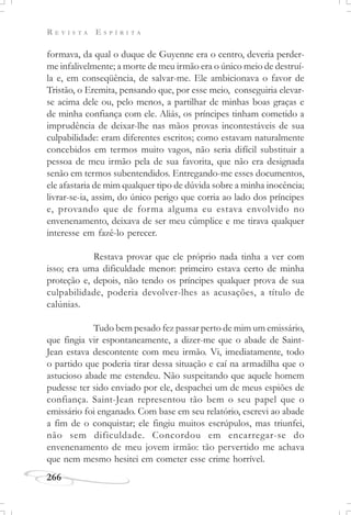 R E V I S T A E S P Í R I T A
266
formava, da qual o duque de Guyenne era o centro, deveria perder-
me infalivelmente; a morte de meu irmão era o único meio de destruí-
la e, em conseqüência, de salvar-me. Ele ambicionava o favor de
Tristão, o Eremita, pensando que, por esse meio, conseguiria elevar-
se acima dele ou, pelo menos, a partilhar de minhas boas graças e
de minha confiança com ele. Aliás, os príncipes tinham cometido a
imprudência de deixar-lhe nas mãos provas incontestáveis de sua
culpabilidade: eram diferentes escritos; como estavam naturalmente
concebidos em termos muito vagos, não seria difícil substituir a
pessoa de meu irmão pela de sua favorita, que não era designada
senão em termos subentendidos. Entregando-me esses documentos,
ele afastaria de mim qualquer tipo de dúvida sobre a minha inocência;
livrar-se-ia, assim, do único perigo que corria ao lado dos príncipes
e, provando que de forma alguma eu estava envolvido no
envenenamento, deixava de ser meu cúmplice e me tirava qualquer
interesse em fazê-lo perecer.
Restava provar que ele próprio nada tinha a ver com
isso; era uma dificuldade menor: primeiro estava certo de minha
proteção e, depois, não tendo os príncipes qualquer prova de sua
culpabilidade, poderia devolver-lhes as acusações, a título de
calúnias.
Tudo bem pesado fez passar perto de mim um emissário,
que fingia vir espontaneamente, a dizer-me que o abade de Saint-
Jean estava descontente com meu irmão. Vi, imediatamente, todo
o partido que poderia tirar dessa situação e caí na armadilha que o
astucioso abade me estendeu. Não suspeitando que aquele homem
pudesse ter sido enviado por ele, despachei um de meus espiões de
confiança. Saint-Jean representou tão bem o seu papel que o
emissário foi enganado. Com base em seu relatório, escrevi ao abade
a fim de o conquistar; ele fingiu muitos escrúpulos, mas triunfei,
não sem dificuldade. Concordou em encarregar-se do
envenenamento de meu jovem irmão: tão pervertido me achava
que nem mesmo hesitei em cometer esse crime horrível.
 