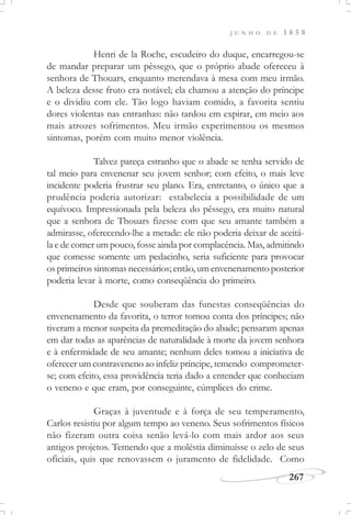 J U N H O D E 1 8 5 8
267
Henri de la Roche, escudeiro do duque, encarregou-se
de mandar preparar um pêssego, que o próprio abade ofereceu à
senhora de Thouars, enquanto merendava à mesa com meu irmão.
A beleza desse fruto era notável; ela chamou a atenção do príncipe
e o dividiu com ele. Tão logo haviam comido, a favorita sentiu
dores violentas nas entranhas: não tardou em expirar, em meio aos
mais atrozes sofrimentos. Meu irmão experimentou os mesmos
sintomas, porém com muito menor violência.
Talvez pareça estranho que o abade se tenha servido de
tal meio para envenenar seu jovem senhor; com efeito, o mais leve
incidente poderia frustrar seu plano. Era, entretanto, o único que a
prudência poderia autorizar: estabelecia a possibilidade de um
equívoco. Impressionada pela beleza do pêssego, era muito natural
que a senhora de Thouars fizesse com que seu amante também a
admirasse, oferecendo-lhe a metade: ele não poderia deixar de aceitá-
la e de comer um pouco, fosse ainda por complacência. Mas, admitindo
que comesse somente um pedacinho, seria suficiente para provocar
os primeiros sintomas necessários; então, um envenenamento posterior
poderia levar à morte, como conseqüência do primeiro.
Desde que souberam das funestas conseqüências do
envenenamento da favorita, o terror tomou conta dos príncipes; não
tiveram a menor suspeita da premeditação do abade; pensaram apenas
em dar todas as aparências de naturalidade à morte da jovem senhora
e à enfermidade de seu amante; nenhum deles tomou a iniciativa de
oferecer um contraveneno ao infeliz príncipe, temendo comprometer-
se; com efeito, essa providência teria dado a entender que conheciam
o veneno e que eram, por conseguinte, cúmplices do crime.
Graças à juventude e à força de seu temperamento,
Carlos resistiu por algum tempo ao veneno. Seus sofrimentos físicos
não fizeram outra coisa senão levá-lo com mais ardor aos seus
antigos projetos. Temendo que a moléstia diminuísse o zelo de seus
oficiais, quis que renovassem o juramento de fidelidade. Como
 