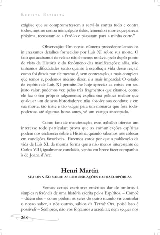 R E V I S T A E S P Í R I T A
268
exigisse que se comprometessem a servi-lo contra tudo e contra
todos, mesmo contra mim, alguns deles, temendo a morte que parecia
próxima, recusaram-se a fazê-lo e passaram para a minha corte.”
Observação: Em nosso número precedente lemos os
interessantes detalhes fornecidos por Luís XI sobre sua morte. O
fato que acabamos de relatar não é menos notável, pelo duplo ponto
de vista da História e do fenômeno das manifestações; aliás, não
tínhamos dificuldades senão quanto à escolha; a vida desse rei, tal
como foi ditada por ele mesmo é, sem contestação, a mais completa
que temos e, podemos mesmo dizer, é a mais imparcial. O estado
de espírito de Luís XI permite-lhe hoje apreciar as coisas em seu
justo valor; pudemos ver, pelos três fragmentos que citamos, como
ele faz o seu próprio julgamento; explica sua política melhor que
qualquer um de seus historiadores; não absolve sua conduta; e em
sua morte, tão triste e tão vulgar para um monarca que fora todo-
poderoso até algumas horas antes, vê um castigo antecipado.
Como fato de manifestação, esse trabalho oferece um
interesse todo particular: prova que as comunicações espíritas
podem nos esclarecer sobre a História, quando sabemos nos colocar
em condições favoráveis. Fazemos votos por que a publicação da
vida de Luís XI, da mesma forma que a não menos interessante de
Carlos VIII, igualmente concluída, venha em breve fazer companhia
à de Joana d’Arc.
Henri Martin
SUA OPINIÃO SOBRE AS COMUNICAÇÕES EXTRACORPÓREAS
Vemos certos escritores eméritos dar de ombros à
simples referência de uma história escrita pelos Espíritos. – Como?
– dizem eles – como podem os seres do outro mundo vir controlar
o nosso saber, a nós outros, sábios da Terra? Ora, pois! Isso é
possível? – Senhores, não vos forçamos a acreditar; nem sequer nos
 