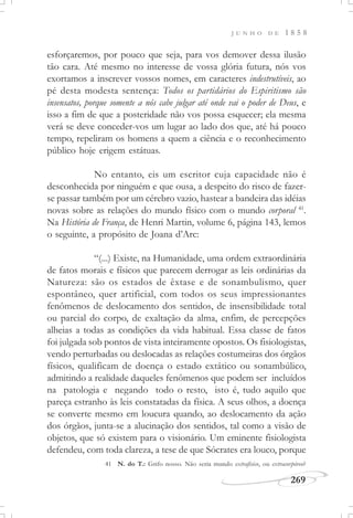 J U N H O D E 1 8 5 8
269
esforçaremos, por pouco que seja, para vos demover dessa ilusão
tão cara. Até mesmo no interesse de vossa glória futura, nós vos
exortamos a inscrever vossos nomes, em caracteres indestrutíveis, ao
pé desta modesta sentença: Todos os partidários do Espiritismo são
insensatos, porque somente a nós cabe julgar até onde vai o poder de Deus, e
isso a fim de que a posteridade não vos possa esquecer; ela mesma
verá se deve conceder-vos um lugar ao lado dos que, até há pouco
tempo, repeliram os homens a quem a ciência e o reconhecimento
público hoje erigem estátuas.
No entanto, eis um escritor cuja capacidade não é
desconhecida por ninguém e que ousa, a despeito do risco de fazer-
se passar também por um cérebro vazio, hastear a bandeira das idéias
novas sobre as relações do mundo físico com o mundo corporal 41
.
Na História de França, de Henri Martin, volume 6, página 143, lemos
o seguinte, a propósito de Joana d’Arc:
“(...) Existe, na Humanidade, uma ordem extraordinária
de fatos morais e físicos que parecem derrogar as leis ordinárias da
Natureza: são os estados de êxtase e de sonambulismo, quer
espontâneo, quer artificial, com todos os seus impressionantes
fenômenos de deslocamento dos sentidos, de insensibilidade total
ou parcial do corpo, de exaltação da alma, enfim, de percepções
alheias a todas as condições da vida habitual. Essa classe de fatos
foi julgada sob pontos de vista inteiramente opostos. Os fisiologistas,
vendo perturbadas ou deslocadas as relações costumeiras dos órgãos
físicos, qualificam de doença o estado extático ou sonambúlico,
admitindo a realidade daqueles fenômenos que podem ser incluídos
na patologia e negando todo o resto, isto é, tudo aquilo que
pareça estranho às leis constatadas da física. A seus olhos, a doença
se converte mesmo em loucura quando, ao deslocamento da ação
dos órgãos, junta-se a alucinação dos sentidos, tal como a visão de
objetos, que só existem para o visionário. Um eminente fisiologista
defendeu, com toda clareza, a tese de que Sócrates era louco, porque
41 N. do T.: Grifo nosso. Não seria mundo extrafísico, ou extracorpóreo?
 