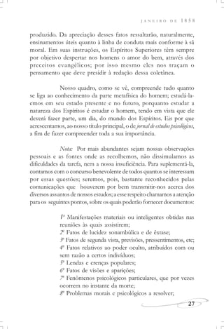 J A N E I R O D E 1 8 5 8
27
produzido. Da apreciação desses fatos ressaltarão, naturalmente,
ensinamentos úteis quanto à linha de conduta mais conforme à sã
moral. Em suas instruções, os Espíritos Superiores têm sempre
por objetivo despertar nos homens o amor do bem, através dos
preceitos evangélicos; por isso mesmo eles nos traçam o
pensamento que deve presidir à redação dessa coletânea.
Nosso quadro, como se vê, compreende tudo quanto
se liga ao conhecimento da parte metafísica do homem; estudá-la-
emos em seu estado presente e no futuro, porquanto estudar a
natureza dos Espíritos é estudar o homem, tendo em vista que ele
deverá fazer parte, um dia, do mundo dos Espíritos. Eis por que
acrescentamos, ao nosso título principal, o de jornal de estudos psicológicos,
a fim de fazer compreender toda a sua importância.
Nota: Por mais abundantes sejam nossas observações
pessoais e as fontes onde as recolhemos, não dissimulamos as
dificuldades da tarefa, nem a nossa insuficiência. Para suplementá-la,
contamos com o concurso benevolente de todos quantos se interessam
por essas questões; seremos, pois, bastante reconhecidos pelas
comunicações que houverem por bem transmitir-nos acerca dos
diversosassuntosdenossosestudos;aesserespeitochamamosaatenção
para os seguintes pontos, sobre os quais poderão fornecer documentos:
1o
Manifestações materiais ou inteligentes obtidas nas
reuniões às quais assistirem;
2o
Fatos de lucidez sonambúlica e de êxtase;
3o
Fatos de segunda vista, previsões, pressentimentos, etc;
4o
Fatos relativos ao poder oculto, atribuídos com ou
sem razão a certos indivíduos;
5o
Lendas e crenças populares;
6o
Fatos de visões e aparições;
7o
Fenômenos psicológicos particulares, que por vezes
ocorrem no instante da morte;
8o
Problemas morais e psicológicos a resolver;
 