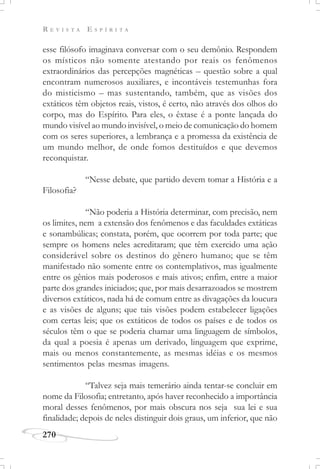 R E V I S T A E S P Í R I T A
270
esse filósofo imaginava conversar com o seu demônio. Respondem
os místicos não somente atestando por reais os fenômenos
extraordinários das percepções magnéticas – questão sobre a qual
encontram numerosos auxiliares, e incontáveis testemunhas fora
do misticismo – mas sustentando, também, que as visões dos
extáticos têm objetos reais, vistos, é certo, não através dos olhos do
corpo, mas do Espírito. Para eles, o êxtase é a ponte lançada do
mundo visível ao mundo invisível, o meio de comunicação do homem
com os seres superiores, a lembrança e a promessa da existência de
um mundo melhor, de onde fomos destituídos e que devemos
reconquistar.
“Nesse debate, que partido devem tomar a História e a
Filosofia?
“Não poderia a História determinar, com precisão, nem
os limites, nem a extensão dos fenômenos e das faculdades extáticas
e sonambúlicas; constata, porém, que ocorrem por toda parte; que
sempre os homens neles acreditaram; que têm exercido uma ação
considerável sobre os destinos do gênero humano; que se têm
manifestado não somente entre os contemplativos, mas igualmente
entre os gênios mais poderosos e mais ativos; enfim, entre a maior
parte dos grandes iniciados; que, por mais desarrazoados se mostrem
diversos extáticos, nada há de comum entre as divagações da loucura
e as visões de alguns; que tais visões podem estabelecer ligações
com certas leis; que os extáticos de todos os países e de todos os
séculos têm o que se poderia chamar uma linguagem de símbolos,
da qual a poesia é apenas um derivado, linguagem que exprime,
mais ou menos constantemente, as mesmas idéias e os mesmos
sentimentos pelas mesmas imagens.
“Talvez seja mais temerário ainda tentar-se concluir em
nome da Filosofia; entretanto, após haver reconhecido a importância
moral desses fenômenos, por mais obscura nos seja sua lei e sua
finalidade; depois de neles distinguir dois graus, um inferior, que não
 