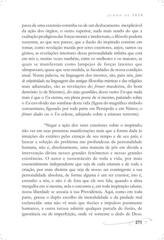 J U N H O D E 1 8 5 8
271
passa de uma extensão estranha ou de um deslocamento inexplicável
da ação dos órgãos, o outro superior, nada mais sendo do que a
exaltação prodigiosa das forças morais e intelectuais, o filósofo poderia
sustentar, ao que nos parece, que a ilusão do inspirado consiste em
tomar, como revelação trazida por seres exteriores, anjos, santos ou
gênios, as revelações interiores dessa personalidade infinita que está
em nós e, muitas vezes também, entre os melhores e os maiores, as
quais se manifestam como lampejos de forças latentes que
ultrapassam, quase que sem medida, as faculdades de nossa condição
atual. Numa palavra, na linguagem dos mestres, são, para nós, fatos
de subjetividade; na linguagem das antigas filosofias místicas e das religiões
mais adiantadas, são as revelações do férouer masdeísta, do bom
demônio (o de Sócrates), do anjo guardião, desse outro Eu que nada
mais é que o Eu eterno, em plena posse de si mesmo, pairando sobre
o Eu envolvido nas sombras desta vida (figura do magnífico símbolo
zoroastriano, figurado por toda parte em Persépolis e em Nínive; o
férouer alado ou o Eu celeste, adejando sobre a criatura terrestre).
“Negar a ação dos seres exteriores sobre o inspirado;
não ver em suas pretensas manifestações mais que a forma dada às
intuições do extático pelas crenças de seu tempo e de seu país; e
buscar a solução do problema nas profundezas da personalidade
humana, não é, absolutamente, uma maneira de pôr em dúvida a
intervenção divina nesses grandes fenômenos e nessas grandes
existências. O autor e sustentáculo de toda a vida, por mais
essencialmente independente que seja de cada criatura e de toda a
criação, por mais distinta que seja de nosso ser contingente a sua
personalidade absoluta, de forma alguma é um ser exterior, isto é,
estranho a nós, e não é de fora que ele nos fala; quando a alma
mergulha em si mesma, nela o encontra e, em toda inspiração salutar,
nossa liberdade se associa à sua Providência. Aqui, como em toda
parte, grassa o duplo escolho da incredulidade e da piedade mal
esclarecida: uma não vê mais que ilusões e impulsos puramente
humanos, a outra recusa admitir qualquer parcela de ilusão, de
ignorância ou de imperfeição, onde vê somente o dedo de Deus.
 