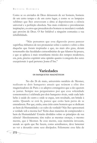 R E V I S T A E S P Í R I T A
272
Como se os enviados de Deus deixassem de ser homens, homens
de um certo tempo e de um certo lugar, e como se os lampejos
sublimes que lhes atravessam a alma aí depositassem a ciência
universal e a perfeição absoluta. Nas mais evidentes e providenciais
inspirações, os erros que procedem dos homens se mesclam à verdade
que provém de Deus. O Ser Infalível a ninguém comunica a sua
infalibilidade.
“Não pensamos que essa digressão possa parecer
supérflua; tínhamos de nos pronunciar sobre o caráter e sobre a obra
daquelas que foram inspiradas e que, no mais alto grau, deram
testemunho das faculdades extraordinárias de que falamos há pouco,
e que as aplicou à mais retumbante missão dos tempos modernos;
era, pois, preciso exprimir uma opinião quanto à categoria dos seres
excepcionais à qual pertence Joana d’Arc.”
Variedades
OS BANQUETES MAGNÉTICOS
No dia 26 de maio, aniversário natalício de Mesmer,
realizam-se dois banquetes anuais que reúnem a elite dos
magnetizadores de Paris e os adeptos estrangeiros que a eles querem
se juntar. Sempre nos perguntamos por que essa solenidade
comemorativa é celebrada por dois banquetes rivais, onde cada lado
bebe à saúde do outro e onde se ergue, sem resultado, um brinde à
união. Quando se está lá, parece que estão bem perto de se
entenderem. Por que, então, uma cisão entre homens que se dedicam
ao bem da Humanidade e ao culto da verdade? Não lhes apresentará
a verdade sob a mesma luz? Terão duas maneiras de compreender o
bem da Humanidade? Estarão divididos sobre os princípios de sua
ciência? Absolutamente; têm todos as mesmas crenças, o mesmo
mestre, que é Mesmer. Se esse mestre, cuja memória invocam,
atende ao apelo que lhe fazem, como acreditamos, deve lamentar
ao ver a desunião entre seus discípulos. Felizmente essa falta de
 