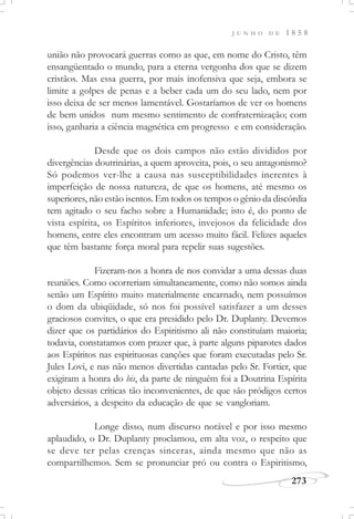 J U N H O D E 1 8 5 8
273
união não provocará guerras como as que, em nome do Cristo, têm
ensangüentado o mundo, para a eterna vergonha dos que se dizem
cristãos. Mas essa guerra, por mais inofensiva que seja, embora se
limite a golpes de penas e a beber cada um do seu lado, nem por
isso deixa de ser menos lamentável. Gostaríamos de ver os homens
de bem unidos num mesmo sentimento de confraternização; com
isso, ganharia a ciência magnética em progresso e em consideração.
Desde que os dois campos não estão divididos por
divergências doutrinárias, a quem aproveita, pois, o seu antagonismo?
Só podemos ver-lhe a causa nas susceptibilidades inerentes à
imperfeição de nossa natureza, de que os homens, até mesmo os
superiores, não estão isentos. Em todos os tempos o gênio da discórdia
tem agitado o seu facho sobre a Humanidade; isto é, do ponto de
vista espírita, os Espíritos inferiores, invejosos da felicidade dos
homens, entre eles encontram um acesso muito fácil. Felizes aqueles
que têm bastante força moral para repelir suas sugestões.
Fizeram-nos a honra de nos convidar a uma dessas duas
reuniões. Como ocorreriam simultaneamente, como não somos ainda
senão um Espírito muito materialmente encarnado, nem possuímos
o dom da ubiqüidade, só nos foi possível satisfazer a um desses
graciosos convites, o que era presidido pelo Dr. Duplanty. Devemos
dizer que os partidários do Espiritismo ali não constituíam maioria;
todavia, constatamos com prazer que, à parte alguns piparotes dados
aos Espíritos nas espirituosas canções que foram executadas pelo Sr.
Jules Lovi, e nas não menos divertidas cantadas pelo Sr. Fortier, que
exigiram a honra do bis, da parte de ninguém foi a Doutrina Espírita
objeto dessas críticas tão inconvenientes, de que são pródigos certos
adversários, a despeito da educação de que se vangloriam.
Longe disso, num discurso notável e por isso mesmo
aplaudido, o Dr. Duplanty proclamou, em alta voz, o respeito que
se deve ter pelas crenças sinceras, ainda mesmo que não as
compartilhemos. Sem se pronunciar pró ou contra o Espiritismo,
 