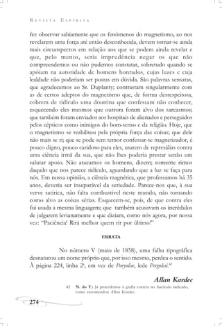 R E V I S T A E S P Í R I T A
274
fez observar sabiamente que os fenômenos do magnetismo, ao nos
revelarem uma força até então desconhecida, devem tornar-se ainda
mais circunspectos em relação aos que se podem ainda revelar e
que, pelo menos, seria imprudência negar os que não
compreendemos ou não pudemos constatar, sobretudo quando se
apóiam na autoridade de homens honrados, cujas luzes e cuja
lealdade não poderiam ser postas em dúvida. São palavras sensatas,
que agradecemos ao Sr. Duplanty; contrastam singularmente com
as de certos adeptos do magnetismo que, de forma desrespeitosa,
cobrem de ridículo uma doutrina que confessam não conhecer,
esquecendo eles mesmos que outrora foram alvo dos sarcasmos;
que também foram enviados aos hospitais de alienados e perseguidos
pelos cépticos como inimigos do bom-senso e da religião. Hoje, que
o magnetismo se reabilitou pela própria força das coisas; que dele
não mais se ri; que se pode sem temor confessar-se magnetizador, é
pouco digno, pouco caridoso para eles, usarem de represálias contra
uma ciência irmã da sua, que não lhes poderia prestar senão um
salutar apoio. Não atacamos os homens, dizem; somente rimos
daquilo que nos parece ridículo, aguardando que a luz se faça para
nós. Em nossa opinião, a ciência magnética, que professamos há 35
anos, deveria ser inseparável da seriedade. Parece-nos que, à sua
verve satírica, não falta combustível neste mundo, não tomando
como alvo as coisas sérias. Esquecem-se, pois, de que contra eles
foi usada a mesma linguagem; que também acusavam os incrédulos
de julgarem levianamente e que diziam, como nós agora, por nossa
vez: “Paciência! Rirá melhor quem rir por último!”
ERRATA
No número V (maio de 1858), uma falha tipográfica
desnaturou um nome próprio que, por isso mesmo, perdeu o sentido.
À página 224, linha 2a
, em vez de Poryolise, lede Pergolesi.42
Allan Kardec
42 N. do T.: Já procedemos à grafia correta no fascículo indicado,
como recomendou Allan Kardec.
 