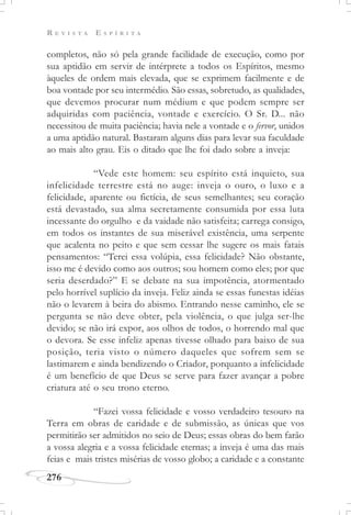 R E V I S T A E S P Í R I T A
276
completos, não só pela grande facilidade de execução, como por
sua aptidão em servir de intérprete a todos os Espíritos, mesmo
àqueles de ordem mais elevada, que se exprimem facilmente e de
boa vontade por seu intermédio. São essas, sobretudo, as qualidades,
que devemos procurar num médium e que podem sempre ser
adquiridas com paciência, vontade e exercício. O Sr. D... não
necessitou de muita paciência; havia nele a vontade e o fervor, unidos
a uma aptidão natural. Bastaram alguns dias para levar sua faculdade
ao mais alto grau. Eis o ditado que lhe foi dado sobre a inveja:
“Vede este homem: seu espírito está inquieto, sua
infelicidade terrestre está no auge: inveja o ouro, o luxo e a
felicidade, aparente ou fictícia, de seus semelhantes; seu coração
está devastado, sua alma secretamente consumida por essa luta
incessante do orgulho e da vaidade não satisfeita; carrega consigo,
em todos os instantes de sua miserável existência, uma serpente
que acalenta no peito e que sem cessar lhe sugere os mais fatais
pensamentos: “Terei essa volúpia, essa felicidade? Não obstante,
isso me é devido como aos outros; sou homem como eles; por que
seria deserdado?” E se debate na sua impotência, atormentado
pelo horrível suplício da inveja. Feliz ainda se essas funestas idéias
não o levarem à beira do abismo. Entrando nesse caminho, ele se
pergunta se não deve obter, pela violência, o que julga ser-lhe
devido; se não irá expor, aos olhos de todos, o horrendo mal que
o devora. Se esse infeliz apenas tivesse olhado para baixo de sua
posição, teria visto o número daqueles que sofrem sem se
lastimarem e ainda bendizendo o Criador, porquanto a infelicidade
é um benefício de que Deus se serve para fazer avançar a pobre
criatura até o seu trono eterno.
“Fazei vossa felicidade e vosso verdadeiro tesouro na
Terra em obras de caridade e de submissão, as únicas que vos
permitirão ser admitidos no seio de Deus; essas obras do bem farão
a vossa alegria e a vossa felicidade eternas; a inveja é uma das mais
feias e mais tristes misérias de vosso globo; a caridade e a constante
 