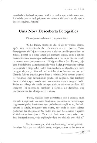 J U L H O D E 1 8 5 8
277
emissão da fé farão desaparecer todos os males, que se irão um a um,
à medida que se multiplicarem os homens de boa vontade que a
vós se seguirão. Amém.”
Uma Nova Descoberta Fotográfica
Vários jornais relataram o seguinte fato:
“O Sr. Badet, morto no dia 12 de novembro último,
após uma enfermidade de três meses – diz o jornal Union
bourguignonne, de Dijon – costumava, toda vez que lhe permitiam as
forças, postar-se a uma janela do primeiro andar, com a cabeça
constantemente voltada para o lado da rua, a fim de se distrair vendo
os transeuntes que passavam. Há alguns dias a Sra. Peltret, cuja
casa fica defronte da residência da viúva Badet, percebeu na vidraça
dessa janela o próprio Sr. Badet, com seu boné de algodão, seu rosto
emagrecido, etc., enfim, tal qual o tinha visto durante sua doença.
Grande foi sua emoção, para dizer o mínimo. Não apenas chamou
os vizinhos, cujo testemunho podia ser suspeito, mas também
homens sérios, que perceberam bem distintamente a imagem do Sr.
Badet na vidraça da janela em que tinha o costume de ficar. Tal
imagem foi mostrada também à família do defunto, que
imediatamente fez desaparecer o vidro.
“Ficou, todavia, bem constatado que a vidraça tinha
tomado a impressão do rosto do doente, que nela estava como que
daguerreotipado, fenômeno que poderíamos explicar se, do lado
oposto à janela, houvesse uma outra, por onde os raios solares
pudessem ter chegado ao Sr. Badet; mas não havia nada: o quarto
só tinha uma única janela. Tal é a verdade, nua e crua, sobre esse
fato impressionante, cuja explicação deve ser deixada aos sábios.”
Confessamos que, à leitura desse artigo, nosso primeiro
impulso foi o de classificá-lo como vulgar, como se faz com as
 