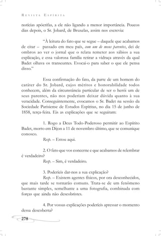 R E V I S T A E S P Í R I T A
278
notícias apócrifas, a ele não ligando a menor importância. Poucos
dias depois, o Sr. Jobard, de Bruxelas, assim nos escrevia:
“À leitura do fato que se segue – daquele que acabamos
de citar – passado em meu país, com um de meus parentes, dei de
ombros ao ver o jornal que o relata remeter aos sábios a sua
explicação, e essa valorosa família retirar a vidraça através da qual
Badet olhava os transeuntes. Evocai-o para saber o que ele pensa
disso.”
Essa confirmação do fato, da parte de um homem do
caráter do Sr. Jobard, cujos méritos e honorabilidade todos
conhecem, além da circunstância particular de ser o herói um de
seus parentes, não nos poderiam deixar dúvida quanto à sua
veracidade. Conseguintemente, evocamos o Sr. Badet na sessão da
Sociedade Parisiense de Estudos Espíritas, no dia 15 de junho de
1858, terça-feira. Eis as explicações que se seguiram:
1. Rogo a Deus Todo-Poderoso permitir ao Espírito
Badet, morto em Dijon a 11 de novembro último, que se comunique
conosco.
Resp. – Estou aqui.
2. O fato que vos concerne e que acabamos de relembrar
é verdadeiro?
Resp. – Sim, é verdadeiro.
3. Poderíeis dar-nos a sua explicação?
Resp. – Existem agentes físicos, por ora desconhecidos,
que mais tarde se tornarão comuns. Trata-se de um fenômeno
bastante simples, semelhante a uma fotografia, combinada com
forças que ainda não descobristes.
4. Por vossas explicações poderíeis apressar o momento
dessa descoberta?
 