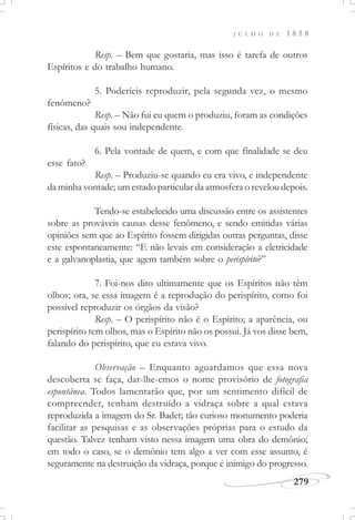 J U L H O D E 1 8 5 8
279
Resp. – Bem que gostaria, mas isso é tarefa de outros
Espíritos e do trabalho humano.
5. Poderíeis reproduzir, pela segunda vez, o mesmo
fenômeno?
Resp. – Não fui eu quem o produziu, foram as condições
físicas, das quais sou independente.
6. Pela vontade de quem, e com que finalidade se deu
esse fato?
Resp. – Produziu-se quando eu era vivo, e independente
da minha vontade; um estado particular da atmosfera o revelou depois.
Tendo-se estabelecido uma discussão entre os assistentes
sobre as prováveis causas desse fenômeno, e sendo emitidas várias
opiniões sem que ao Espírito fossem dirigidas outras perguntas, disse
este espontaneamente: “E não levais em consideração a eletricidade
e a galvanoplastia, que agem também sobre o perispírito?”
7. Foi-nos dito ultimamente que os Espíritos não têm
olhos; ora, se essa imagem é a reprodução do perispírito, como foi
possível reproduzir os órgãos da visão?
Resp. – O perispírito não é o Espírito; a aparência, ou
perispírito tem olhos, mas o Espírito não os possui. Já vos disse bem,
falando do perispírito, que eu estava vivo.
Observação – Enquanto aguardamos que essa nova
descoberta se faça, dar-lhe-emos o nome provisório de fotografia
espontânea. Todos lamentarão que, por um sentimento difícil de
compreender, tenham destruído a vidraça sobre a qual estava
reproduzida a imagem do Sr. Badet; tão curioso monumento poderia
facilitar as pesquisas e as observações próprias para o estudo da
questão. Talvez tenham visto nessa imagem uma obra do demônio;
em todo o caso, se o demônio tem algo a ver com esse assunto, é
seguramente na destruição da vidraça, porque é inimigo do progresso.
 