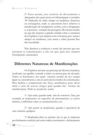 R E V I S T A E S P Í R I T A
28
9o
Fatos morais, atos notáveis de devotamento e
abnegação, dos quais possa ser útil propagar o exemplo;
10o
Indicação de obras antigas ou modernas, francesas
ou estrangeiras, onde se encontrem fatos relativos à
manifestação de inteligências ocultas, com a designação
e, se possível, a citação das passagens. Do mesmo modo,
no que diz respeito à opinião emitida sobre a existência
dos Espíritos e suas relações com os homens, por autores
antigos ou modernos, cujo nome e saber possam lhes
dar autoridade.
Não daremos a conhecer o nome das pessoas que nos
enviarem as comunicações, a não ser que, para isto, sejamos
formalmente autorizados.
Diferentes Naturezas de Manifestações
Os Espíritos atestam sua presença de diversas maneiras,
conforme sua aptidão, vontade e maior ou menor grau de elevação.
Todos os fenômenos, dos quais teremos ocasião de nos ocupar
ligam-se, naturalmente, a um ou outro desses modos de comunicação.
Para facilitar a compreensão dos fatos, acreditamos, pois, dever
abrir a série de nossos artigos pelo quadro das formas de
manifestações. Pode-se resumi-las assim:
1o
Ação oculta, quando nada têm de ostensivo. Tais, por
exemplo, as inspirações ou sugestões de pensamentos, os avisos
íntimos, a influência sobre os acontecimentos, etc.
2o
Ação patente ou manifestação, quando é apreciável de
uma maneira qualquer.
3o
Manifestações físicas ou materiais: são as que se traduzem
por fenômenos sensíveis, tais como ruídos, movimento e deslocamento
 