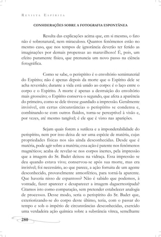 R E V I S T A E S P Í R I T A
280
CONSIDERAÇÕES SOBRE A FOTOGRAFIA ESPONTÂNEA
Resulta das explicações acima que, em si mesmo, o fato
não é sobrenatural, nem miraculoso. Quantos fenômenos estão no
mesmo caso, que nos tempos de ignorância deverão ter ferido as
imaginações por demais propensas ao maravilhoso! É, pois, um
efeito puramente físico, que prenuncia um novo passo na ciência
fotográfica.
Como se sabe, o perispírito é o envoltório semimaterial
do Espírito; não é apenas depois da morte que o Espírito dele se
acha revestido; durante a vida está unido ao corpo: é o laço entre o
corpo e o Espírito. A morte é apenas a destruição do envoltório
mais grosseiro; o Espírito conserva o segundo, que afeta a aparência
do primeiro, como se dele tivesse guardado a impressão. Geralmente
invisível, em certas circunstâncias o perispírito se condensa e,
combinando-se com outros fluidos, torna-se perceptível à visão e,
por vezes, até mesmo tangível; é ele que é visto nas aparições.
Sejam quais forem a sutileza e a imponderabilidade do
perispírito, nem por isso deixa de ser uma espécie de matéria, cujas
propriedades físicas nos são ainda desconhecidas. Desde que é
matéria, pode agir sobre a matéria; essa ação é patente nos fenômenos
magnéticos; acaba de revelar-se nos corpos inertes, pela impressão
que a imagem do Sr. Badet deixou na vidraça. Essa impressão se
deu quando estava vivo; conservou-se após sua morte, mas era
invisível; foi necessário, ao que parece, a ação fortuita de um agente
desconhecido, provavelmente atmosférico, para torná-la aparente.
Que haveria nisso de espantoso? Não é sabido que podemos, à
vontade, fazer aparecer e desaparecer a imagem daguerreotipada?
Citamos isto como comparação, sem pretender estabelecer analogia
de processos. Desse modo, seria o perispírito do Sr. Badet que,
exteriorizando-se do corpo deste último, teria, com o passar do
tempo e sob o império de circunstâncias desconhecidas, exercido
uma verdadeira ação química sobre a substância vítrea, semelhante
 