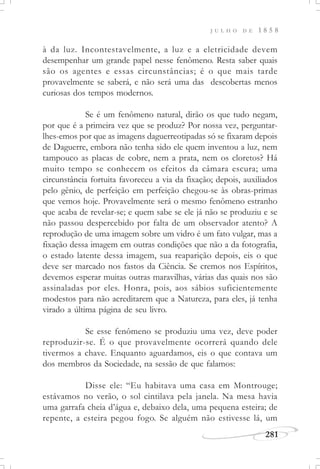 J U L H O D E 1 8 5 8
281
à da luz. Incontestavelmente, a luz e a eletricidade devem
desempenhar um grande papel nesse fenômeno. Resta saber quais
são os agentes e essas circunstâncias; é o que mais tarde
provavelmente se saberá, e não será uma das descobertas menos
curiosas dos tempos modernos.
Se é um fenômeno natural, dirão os que tudo negam,
por que é a primeira vez que se produz? Por nossa vez, perguntar-
lhes-emos por que as imagens daguerreotipadas só se fixaram depois
de Daguerre, embora não tenha sido ele quem inventou a luz, nem
tampouco as placas de cobre, nem a prata, nem os cloretos? Há
muito tempo se conhecem os efeitos da câmara escura; uma
circunstância fortuita favoreceu a via da fixação; depois, auxiliados
pelo gênio, de perfeição em perfeição chegou-se às obras-primas
que vemos hoje. Provavelmente será o mesmo fenômeno estranho
que acaba de revelar-se; e quem sabe se ele já não se produziu e se
não passou despercebido por falta de um observador atento? A
reprodução de uma imagem sobre um vidro é um fato vulgar, mas a
fixação dessa imagem em outras condições que não a da fotografia,
o estado latente dessa imagem, sua reaparição depois, eis o que
deve ser marcado nos fastos da Ciência. Se cremos nos Espíritos,
devemos esperar muitas outras maravilhas, várias das quais nos são
assinaladas por eles. Honra, pois, aos sábios suficientemente
modestos para não acreditarem que a Natureza, para eles, já tenha
virado a última página de seu livro.
Se esse fenômeno se produziu uma vez, deve poder
reproduzir-se. É o que provavelmente ocorrerá quando dele
tivermos a chave. Enquanto aguardamos, eis o que contava um
dos membros da Sociedade, na sessão de que falamos:
Disse ele: “Eu habitava uma casa em Montrouge;
estávamos no verão, o sol cintilava pela janela. Na mesa havia
uma garrafa cheia d’água e, debaixo dela, uma pequena esteira; de
repente, a esteira pegou fogo. Se alguém não estivesse lá, um
 
