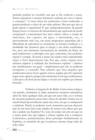 R E V I S T A E S P Í R I T A
282
incêndio poderia ter ocorrido sem que se lhe soubesse a causa.
Tentei reproduzir o mesmo fenômeno centenas de vezes e jamais
o consegui.” A causa física da combustão é bem conhecida: a
garrafa produziu o efeito de um vidro ardente. Mas por que não se
pôde repetir a experiência? É que, independentemente da garrafa
d’água, houve o concurso de circunstâncias que operavam de modo
excepcional a concentração dos raios solares: talvez o estado da
atmosfera, dos vapores, da água, a eletricidade, etc., e
provavelmente tudo isso, em certas proporções requeridas; daí a
dificuldade de reproduzir-se exatamente as mesmas condições e a
inutilidade das tentativas para se chegar a um efeito semelhante.
Eis, pois, um fenômeno inteiramente do domínio da física, do
qual conhecemos o princípio, mas que, entretanto, não podemos
repetir à vontade. Acorrerá à mente do céptico mais empedernido
negar o fato? Seguramente não. Por que, então, negam esses
mesmos cépticos a realidade dos fenômenos espíritas – falamos
das manifestações em geral – simplesmente por não as poderem
manipular à vontade? Não admitir que fora daquilo que
conhecemos possa haver agentes novos, regidos por leis especiais;
negar esses agentes, porque não obedecem às leis que conhecemos,
é dar prova de bem pouca lógica e revelar um espírito por demais
limitado.
Voltemos à imagem do Sr. Badet. Como nosso colega e
sua garrafa, certamente se farão numerosas tentativas infrutíferas,
antes de obter qualquer êxito, até que um acaso feliz, ou o esforço
de um gênio poderoso, possa dar a chave do mistério. Então, isso se
transformará provavelmente numa arte nova, de que se enriquecerá
a indústria. Desde já podemos ouvir numerosas pessoas dizerem:
mas há um meio bem mais simples de termos essa chave: por que
não a pedem aos Espíritos? É o caso de realçar um erro em que cai
a maior parte dos que julgam a ciência espírita sem a conhecer.
Lembremos, primeiramente, deste princípio fundamental: os
Espíritos, ao contrário do que se pensava outrora, longe estão de
tudo saber.
 