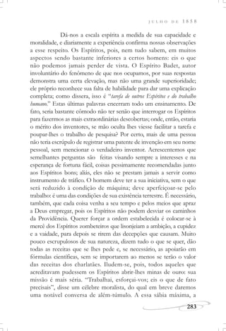 J U L H O D E 1 8 5 8
283
Dá-nos a escala espírita a medida de sua capacidade e
moralidade, e diariamente a experiência confirma nossas observações
a esse respeito. Os Espíritos, pois, nem tudo sabem, em muitos
aspectos sendo bastante inferiores a certos homens: eis o que
não podemos jamais perder de vista. O Espírito Badet, autor
involuntário do fenômeno de que nos ocupamos, por suas respostas
demonstra uma certa elevação, mas não uma grande superioridade;
ele próprio reconhece sua falta de habilidade para dar uma explicação
completa; como dissera, isso é “tarefa de outros Espíritos e do trabalho
humano.” Estas últimas palavras encerram todo um ensinamento. De
fato, seria bastante cômodo não ter senão que interrogar os Espíritos
para fazermos as mais extraordinárias descobertas; onde, então, estaria
o mérito dos inventores, se mão oculta lhes viesse facilitar a tarefa e
poupar-lhes o trabalho de pesquisa? Por certo, mais de uma pessoa
não teria escrúpulo de registrar uma patente de invenção em seu nome
pessoal, sem mencionar o verdadeiro inventor. Acrescentemos que
semelhantes perguntas são feitas visando sempre a interesses e na
esperança de fortuna fácil, coisas pessimamente recomendadas junto
aos Espíritos bons; aliás, eles não se prestam jamais a servir como
instrumento de tráfico. O homem deve ter a sua iniciativa, sem o que
será reduzido à condição de máquina; deve aperfeiçoar-se pelo
trabalho: é uma das condições de sua existência terrestre. É necessário,
também, que cada coisa venha a seu tempo e pelos meios que apraz
a Deus empregar, pois os Espíritos não podem desviar os caminhos
da Providência. Querer forçar a ordem estabelecida é colocar-se à
mercê dos Espíritos zombeteiros que lisonjeiam a ambição, a cupidez
e a vaidade, para depois se rirem das decepções que causam. Muito
pouco escrupulosos de sua natureza, dizem tudo o que se quer, dão
todas as receitas que se lhes pede e, se necessário, as apoiarão em
fórmulas científicas, sem se importarem ao menos se terão o valor
das receitas dos charlatães. Iludem-se, pois, todos aqueles que
acreditavam pudessem os Espíritos abrir-lhes minas de ouro: sua
missão é mais séria. “Trabalhai, esforçai-vos; eis o que de fato
precisais”, disse um célebre moralista, do qual em breve daremos
uma notável conversa de além-túmulo. A essa sábia máxima, a
 