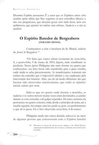 R E V I S T A E S P Í R I T A
284
Doutrina Espírita acrescenta: É a estes que os Espíritos sérios vêm
auxiliar, pelas idéias que lhes sugerem ou por conselhos diretos, e
não aos preguiçosos, que desejam gozar sem nada fazer, nem aos
ambiciosos, que querem ter mérito sem esforço. Ajuda-te e o céu te
ajudará.
O Espírito Batedor de Bergzabern
(TERCEIRO ARTIGO)
Continuamos a citar a brochura do Sr. Blanck, redator
do Jornal de Bergzabern 43
.
“Os fatos que vamos relatar ocorreram de sexta-feira,
4, a quarta-feira, 9 de março de 1853; depois, nada semelhante se
produziu. Nessa época Philippine não mais dormia no quarto que
conhecemos: seu leito havia sido transferido para a peça vizinha,
onde ainda se acha presentemente. As manifestações tomaram um
caráter tão estranho que é impossível admitir a sua explicação pela
intervenção dos homens. Aliás, são de tal modo diferentes das que
haviam sido observadas anteriormente, que todas as opiniões
iniciais caíram por terra.
Sabe-se que no quarto onde dormia a mocinha, as
cadeiras e os outros móveis muitas vezes eram derrubados, as janelas
abriam-se com estrondo, sob golpes repetidos. Há cinco semanas ela
permanece no quarto comum, onde, desde o princípio da noite, até a
manhã seguinte, há sempre uma luz; pode-se, pois, ver perfeitamente
o que ali se passa. Eis o fato observado sexta-feira, 4 de março:
Philippine ainda não estava deitada; achava-se no meio
de algumas pessoas que conversavam com o Espírito batedor
43 Devemos à cortesia de um de nossos amigos, o Sr. Alfred Pireaux,
empregado da administração dos Correios, a tradução dessa interessante
brochura.
 