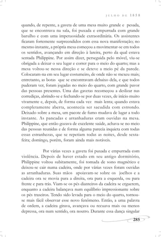 J U L H O D E 1 8 5 8
285
quando, de repente, a gaveta de uma mesa muito grande e pesada,
que se encontrava na sala, foi puxada e empurrada com grande
barulho e com uma impetuosidade extraordinária. Os assistentes
ficaram fortemente surpreendidos com essa nova manifestação; no
mesmo instante, a própria mesa começou a movimentar-se em todos
os sentidos, avançando em direção à lareira, perto da qual estava
sentada Philippine. Por assim dizer, perseguida pelo móvel, viu-se
obrigada a deixar o seu lugar e correr para o meio do quarto; mas a
mesa voltou-se nessa direção e se deteve a meio pé da parede.
Colocaram-na em seu lugar costumeiro, de onde não se mexeu mais;
entretanto, as botas que se encontravam debaixo dela, e que todos
puderam ver, foram jogadas no meio do quarto, com grande pavor
das pessoas presentes. Uma das gavetas recomeçou a deslizar nas
corrediças, abrindo-se e fechando-se por duas vezes, de início muito
vivamente e, depois, de forma cada vez mais lenta; quando estava
completamente aberta, acontecia ser sacudida com estrondo.
Deixado sobre a mesa, um pacote de fumo mudava de lugar a todo
instante. As pancadas e arranhaduras eram ouvidas na mesa.
Philippine, que então gozava de excelente saúde, achava-se no meio
das pessoas reunidas e de forma alguma parecia inquieta com todas
essas estranhezas, que se repetiam todas as noites, desde sexta-
feira; domingo, porém, foram ainda mais notáveis.
Por várias vezes a gaveta foi puxada e empurrada com
violência. Depois de haver estado em seu antigo dormitório,
Philippine voltou subitamente, foi tomada de sono magnético e
deixou-se cair numa cadeira, onde por várias vezes foram ouvidas
as arranhaduras. Suas mãos apoiavam-se sobre os joelhos e a
cadeira ora se movia para a direita, ora para a esquerda, ou para
frente e para trás. Viam-se os pés dianteiros da cadeira se erguerem,
enquanto a cadeira balançava num equilíbrio impressionante sobre
os pés traseiros. Tendo sido levada para o meio do quarto, tornou-
se mais fácil observar esse novo fenômeno. Então, a uma palavra
de ordem, a cadeira girava, avançava ou recuava mais ou menos
depressa, ora num sentido, ora noutro. Durante essa dança singular
 