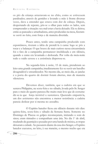 R E V I S T A E S P Í R I T A
286
os pés da criança arrastavam-se no chão, como se estivessem
paralisados; através de gemidos e levando a mão à fronte diversas
vezes, dava a entender que estava com dor de cabeça. Depois,
despertando de repente, pôs-se a olhar para todos os lados, sem
compreender a situação: seu mal-estar a havia deixado. Ela se deitou;
então as pancadas e arranhaduras, antes produzidas na mesa, fizeram-
se ouvir no leito, com força e de maneira divertida.
Pouco antes, tendo uma campainha produzido sons
espontâneos, tiveram a idéia de prendê-la à cama: logo se pôs a
tocar e a balançar. O que houve de mais curioso nessa circunstância
foi o fato de a campainha permanecer imobilizada e em silêncio,
quando a cama era levantada e deslocada. Por volta da meia-noite
todo o ruído cessou e a assistência dispersou-se.
Na segunda-feira à noite, 15 de maio, prenderam ao
leito uma grande campainha; imediatamente fez-se ouvir um barulho
desagradável e ensurdecedor. No mesmo dia, ao meio-dia, as janelas
e a porta do quarto de dormir foram abertas, mas de maneira
silenciosa.
Devemos dizer, também, que a cadeira em que se
sentava Philippine, na sexta-feira e no sábado, levada pelo Sr. Senger
para o meio do quarto pareceu-lhe muito mais leve que de costume:
dir-se-ia que força invisível a sustentava. Querendo empurrá-la,
um dos assistentes não encontrou a menor resistência: a cadeira
parecia deslizar por si mesma no assoalho.
O Espírito batedor ficou em silêncio durante três dias:
quinta-feira, sexta-feira e sábado da Semana Santa. Somente no
Domingo de Páscoa os golpes recomeçaram, imitando o som de
sinos; eram ritmados e compunham uma ária. No dia 1o
de abril,
mudando de guarnição e puxadas por uma banda de música, as tropas
deixaram a cidade. Ao passarem diante da casa dos Senger, o Espírito
batedor executou, no leito, à sua maneira, o mesmo trecho que era
 