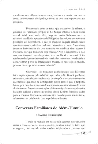 J U L H O D E 1 8 5 8
287
tocado na rua. Algum tempo antes, haviam escutado no quarto
como que os passos de alguém, e como se tivessem jogado areia no
assoalho.
Preocupado com os fatos que acabamos de relatar, o
governo do Palatinado propôs ao Sr. Senger internar a filha numa
casa de saúde, em Frankenthal, proposta aceita. Sabemos que em
sua nova residência a presença de Philippine deu origem aos mesmos
prodígios de Bergzabern, e que os médicos daquela cidade, tanto
quanto os nossos, não lhes puderam determinar a causa. Além disso,
estamos informados de que somente os médicos têm acesso à
mocinha. Por que tomaram essa medida? Nós o ignoramos, e não
nos permitimos censurá-la; porém, se o que lhe deu causa não foi o
resultado de alguma circunstância particular, pensamos que deveriam
deixar entrar, perto da interessante criança, se não todo o mundo,
pelo menos as pessoas recomendáveis.”
Observação – Só tomamos conhecimento dos diferentes
fatos aqui expostos pelo relatório que deles o Sr. Blanck publicou;
entretanto, uma circunstância acaba de nos pôr em contato com uma
das pessoas que mais se distinguiram nesse caso e que, a respeito,
houve por bem fornecer-nos documentos circunstanciados do mais
alto interesse. Através de evocação, obtivemos igualmente explicações
bastante curiosas e muito instrutivas desse Espírito batedor, dadas
por ele mesmo. Como esses documentos nos chegaram muito tarde,
adiaremos sua publicação para o próximo número.
Conversas Familiares de Além-Túmulo
O TAMBOR DE BERESINA
Tendo-se reunido em nossa casa algumas pessoas, com
vistas a constatar certas manifestações, produziram-se os fatos que
se seguem, no curso de várias sessões, originando a conversa que
 
