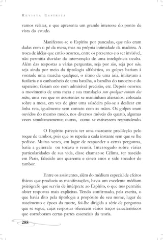 R E V I S T A E S P Í R I T A
288
vamos relatar, e que apresenta um grande interesse do ponto de
vista do estudo.
Manifestou-se o Espírito por pancadas, que não eram
dadas com o pé da mesa, mas na própria intimidade da madeira. A
troca de idéias que então ocorreu, entre os presentes e o ser invisível,
não permitia duvidar da intervenção de uma inteligência oculta.
Além das respostas a várias perguntas, seja por sim, seja por não,
seja ainda por meio da tiptologia alfabética, os golpes batiam à
vontade uma marcha qualquer, o ritmo de uma ária, imitavam a
fuzilaria e o canhonheio de uma batalha, o barulho do tanoeiro e do
sapateiro; faziam eco com admirável precisão, etc. Depois ocorreu
o movimento de uma mesa e sua translação sem qualquer contato das
mãos, uma vez que os assistentes se mantinham afastados; colocada
sobre a mesa, em vez de girar uma saladeira pôs-se a deslizar em
linha reta, igualmente sem contato com as mãos. Os golpes eram
ouvidos do mesmo modo, nos diversos móveis do quarto, algumas
vezes simultaneamente; outras, como se estivessem respondendo.
O Espírito parecia ter uma marcante predileção pelo
toque de tambor, pois que os repetia a cada instante sem que se lhe
pedisse. Muitas vezes, em lugar de responder a certas perguntas,
batia a generala ou tocava o reunir. Interrogado sobre várias
particularidades de sua vida, disse chamar-se Célima, ter nascido
em Paris, falecido aos quarenta e cinco anos e sido tocador de
tambor.
Entre os assistentes, além do médium especial de efeitos
físicos que produzia as manifestações, havia um excelente médium
psicógrafo que serviu de intérprete ao Espírito, o que nos permitiu
obter respostas mais explícitas. Tendo confirmado, pela escrita, o
que havia dito pela tiptologia a propósito de seu nome, lugar de
nascimento e época da morte, foi-lhe dirigida a série de perguntas
que se segue, cujas respostas oferecem vários traços característicos
que corroboram certas partes essenciais da teoria.
 