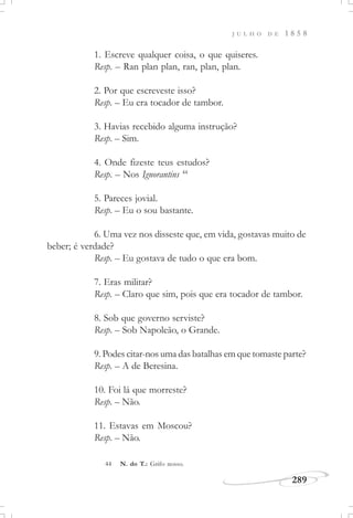 J U L H O D E 1 8 5 8
289
1. Escreve qualquer coisa, o que quiseres.
Resp. – Ran plan plan, ran, plan, plan.
2. Por que escreveste isso?
Resp. – Eu era tocador de tambor.
3. Havias recebido alguma instrução?
Resp. – Sim.
4. Onde fizeste teus estudos?
Resp. – Nos Ignorantins 44
5. Pareces jovial.
Resp. – Eu o sou bastante.
6. Uma vez nos disseste que, em vida, gostavas muito de
beber; é verdade?
Resp. – Eu gostava de tudo o que era bom.
7. Eras militar?
Resp. – Claro que sim, pois que era tocador de tambor.
8. Sob que governo serviste?
Resp. – Sob Napoleão, o Grande.
9. Podes citar-nos uma das batalhas em que tomaste parte?
Resp. – A de Beresina.
10. Foi lá que morreste?
Resp. – Não.
11. Estavas em Moscou?
Resp. – Não.
44 N. do T.: Grifo nosso.
 