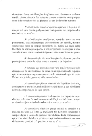 J A N E I R O D E 1 8 5 8
29
de objetos. Essas manifestações freqüentemente não trazem nenhum
sentido direto; têm por fim somente chamar a atenção para qualquer
coisa e de convencer-nos da presença de um poder extra-humano.
4o
Manifestações visuais ou aparições, quando o Espírito se
mostra sob uma forma qualquer, sem nada possuir das propriedades
conhecidas da matéria.
5o
Manifestações inteligentes, quando revelam um
pensamento. Toda manifestação que comporta um sentido, mesmo
quando não passa de simples movimento ou ruído; que acusa certa
liberdade de ação; que responde a um pensamento ou obedece a uma
vontade, é uma manifestação inteligente. Existem em todos os graus.
6o
As comunicações são manifestações inteligentes que têm
por objetivo a troca de idéias entre o homem e os Espíritos.
A natureza das comunicações varia conforme o grau de
elevação ou de inferioridade, de saber ou de ignorância do Espírito
que se manifesta, e segundo a natureza do assunto de que se trata.
Podem ser: frívolas, grosseiras, sérias ou instrutivas.
As comunicações frívolas emanam de Espíritos levianos,
zombeteiros e travessos, mais maliciosos que maus, e que não ligam
nenhuma importância ao que dizem.
As comunicações grosseiras traduzem-se por expressões que
chocam o decoro. Procedem somente de Espíritos inferiores ou que
se não despojaram ainda de todas as impurezas da matéria.
As comunicações sérias são graves quanto ao assunto e à
maneira por que são feitas. A linguagem dos Espíritos superiores é
sempre digna e isenta de qualquer trivialidade. Toda comunicação
que exclui a frivolidade e a grosseria, e que tenha um fim útil, mesmo
de interesse particular, é, por isso mesmo, séria.
 
