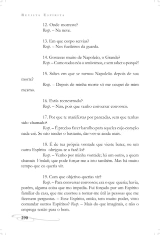 R E V I S T A E S P Í R I T A
290
12. Onde morreste?
Resp. – Na neve.
13. Em que corpo servias?
Resp. – Nos fuzileiros da guarda.
14. Gostavas muito de Napoleão, o Grande?
Resp.–Comotodosnósoamávamos,esemsaberoporquê!
15. Sabes em que se tornou Napoleão depois de sua
morte?
Resp. – Depois de minha morte só me ocupei de mim
mesmo.
16. Estás reencarnado?
Resp. – Não, pois que venho conversar convosco.
17. Por que te manifestas por pancadas, sem que tenhas
sido chamado?
Resp. – É preciso fazer barulho para aqueles cujo coração
nada crê. Se não tendes o bastante, dar-vos-ei ainda mais.
18. É de tua própria vontade que vieste bater, ou um
outro Espírito obrigou-te a fazê-lo?
Resp. – Venho por minha vontade; há um outro, a quem
chamais Verdade, que pode forçar-me a isto também. Mas há muito
tempo que eu queria vir.
19. Com que objetivo querias vir?
Resp. – Para conversar convosco; era o que queria; havia,
porém, alguma coisa que mo impedia. Fui forçado por um Espírito
familiar da casa, que me exortou a tornar-me útil às pessoas que me
fizessem perguntas. – Esse Espírito, então, tem muito poder, visto
comandar outros Espíritos? Resp. – Mais do que imaginais, e não o
emprega senão para o bem.
 