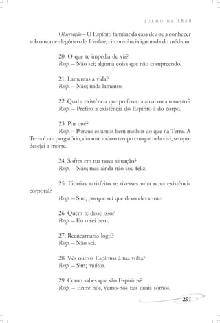 J U L H O D E 1 8 5 8
291
Observação – O Espírito familiar da casa deu-se a conhecer
sob o nome alegórico de Verdade, circunstância ignorada do médium.
20. O que te impedia de vir?
Resp. – Não sei; alguma coisa que não compreendo.
21. Lamentas a vida?
Resp. – Não; nada lamento.
22. Qual a existência que preferes: a atual ou a terrestre?
Resp. – Prefiro a existência do Espírito à do corpo.
23. Por quê?
Resp. – Porque estamos bem melhor do que na Terra. A
Terra é um purgatório; durante todo o tempo em que nela vivi, sempre
desejei a morte.
24. Sofres em tua nova situação?
Resp. – Não; mas ainda não sou feliz.
25. Ficarias satisfeito se tivesses uma nova existência
corporal?
Resp. – Sim, porque sei que devo elevar-me.
26. Quem te disse isso?
Resp. – Eu o sei bem.
27. Reencarnarás logo?
Resp. – Não sei.
28. Vês outros Espíritos à tua volta?
Resp. – Sim; muitos.
29. Como sabes que são Espíritos?
Resp. – Entre nós, vemo-nos tais quais somos.
 
