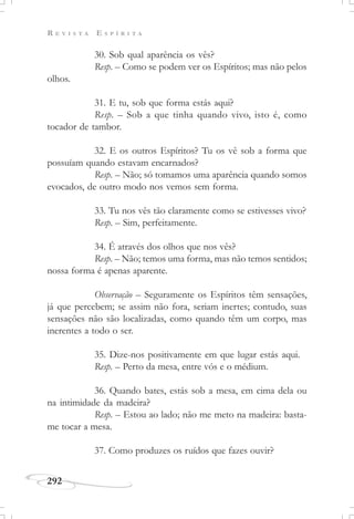 R E V I S T A E S P Í R I T A
292
30. Sob qual aparência os vês?
Resp. – Como se podem ver os Espíritos; mas não pelos
olhos.
31. E tu, sob que forma estás aqui?
Resp. – Sob a que tinha quando vivo, isto é, como
tocador de tambor.
32. E os outros Espíritos? Tu os vê sob a forma que
possuíam quando estavam encarnados?
Resp. – Não; só tomamos uma aparência quando somos
evocados, de outro modo nos vemos sem forma.
33. Tu nos vês tão claramente como se estivesses vivo?
Resp. – Sim, perfeitamente.
34. É através dos olhos que nos vês?
Resp. – Não; temos uma forma, mas não temos sentidos;
nossa forma é apenas aparente.
Observação – Seguramente os Espíritos têm sensações,
já que percebem; se assim não fora, seriam inertes; contudo, suas
sensações não são localizadas, como quando têm um corpo, mas
inerentes a todo o ser.
35. Dize-nos positivamente em que lugar estás aqui.
Resp. – Perto da mesa, entre vós e o médium.
36. Quando bates, estás sob a mesa, em cima dela ou
na intimidade da madeira?
Resp. – Estou ao lado; não me meto na madeira: basta-
me tocar a mesa.
37. Como produzes os ruídos que fazes ouvir?
 