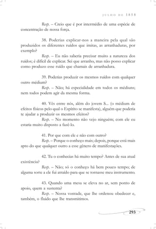J U L H O D E 1 8 5 8
293
Resp. – Creio que é por intermédio de uma espécie de
concentração de nossa força.
38. Poderias explicar-nos a maneira pela qual são
produzidos os diferentes ruídos que imitas, as arranhaduras, por
exemplo?
Resp. – Eu não saberia precisar muito a natureza dos
ruídos; é difícil de explicar. Sei que arranho, mas não posso explicar
como produzo esse ruído que chamais de arranhadura.
39. Poderias produzir os mesmos ruídos com qualquer
outro médium?
Resp. – Não; há especialidade em todos os médiuns;
nem todos podem agir da mesma forma.
40. Vês entre nós, além do jovem S... (o médium de
efeitos físicos pelo qual o Espírito se manifesta), alguém que poderia
te ajudar a produzir os mesmos efeitos?
Resp. – No momento não vejo ninguém; com ele eu
estaria muito disposto a fazê-lo.
41. Por que com ele e não com outro?
Resp. – Porque o conheço mais; depois, porque está mais
apto do que qualquer outro a esse gênero de manifestações.
42. Tu o conhecias há muito tempo? Antes de sua atual
existência?
Resp. – Não; só o conheço há bem pouco tempo; de
alguma sorte a ele fui atraído para que se tornasse meu instrumento.
43. Quando uma mesa se eleva no ar, sem ponto de
apoio, quem a sustenta?
Resp. – Nossa vontade, que lhe ordenou obedecer e,
também, o fluido que lhe transmitimos.
 