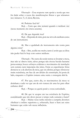 R E V I S T A E S P Í R I T A
294
Observação – Essa resposta vem apoiar a teoria que nos
foi dada sobre a causa das manifestações físicas e que relatamos
nos números 5 e 6 desta Revista.
44. Poderias fazê-lo?
Resp. – Creio que sim; tentarei quando o médium vier
(nesse momento ele estava ausente).
45. De que depende isso?
Resp. – Depende de mim, pois me sirvo do médium como
de um instrumento.
46. Mas a qualidade do instrumento não conta para
alguma coisa?
Resp. – Sim, auxilia-me muito; tanto é assim que eu disse
não poder fazê-lo hoje com outros médiuns.
Observação – No curso da sessão tentou-se levantar a mesa,
mas não se obteve êxito, talvez porque não tivesse havido bastante
perseverança; houve esforços evidentes e movimentos de translação
sem contato nem imposição das mãos. Entre as experiências feitas
destacou-se a da abertura da mesa, que era elástica; porque oferecesse
muita resistência, em face de um defeito de construção, foi posta de
lado, enquanto o Espírito tomava uma outra e conseguia abri-la.
47. Por que, outro dia, os movimentos da mesa se
detinham a cada vez que um de nós tomava de uma luz para olhar
embaixo dela?
Resp. – Porque eu queria punir a vossa curiosidade.
48. De que te ocupas em tua existência de Espírito,
considerando que não deves passar o tempo todo somente a bater?
Resp. – Muitas vezes tenho missões a cumprir; devemos
obedecer a ordens superiores e, sobretudo, fazer o bem aos seres
humanos que estão sob nossa influência.
 