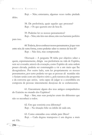 R E V I S T A E S P Í R I T A
296
Resp. – Não; entretanto, algumas vezes tenho piedade
deles.
58. De preferência, quais aqueles que procuras?
Resp. – Os que querem crer de boa-fé.
59. Poderias ler os nossos pensamentos?
Resp. – Não; não leio nas almas; não sou bastante perfeito
para isso.
60.Todavia,devesconhecernossospensamentos,jáquevens
entre nós; de outra forma, como poderias saber se cremos de boa-fé?
Resp. – Não leio, mas compreendo.
Observação – A pergunta 58 tinha por objetivo saber a
quem, espontanemente, dirigia sua preferência na vida de Espírito,
sem ser evocado; através da evocação, como Espírito de uma ordem
pouco elevada, poderia ser constrangido a vir a um meio que lhe
desagradasse. Por outro lado, sem ler propriamente os nossos
pensamentos, por certo poderia ver que as pessoas ali reunidas não
o faziam senão com um objetivo sério e, pela natureza das perguntas
e da conversa que ouvisse, seria capaz de julgar se a assembléia era
composta de pessoas sinceramente desejosas de se esclarecerem.
61. Encontraste alguns dos teus antigos companheiros
do Exército no mundo dos Espíritos?
Resp. – Sim, mas suas posições eram tão diferentes que
não os reconheci a todos.
62. Em que consistia essa diferença?
Resp. – Na situação feliz ou infeliz de cada um.
63. Como entendias essa subida para Deus?
Resp. – Cada degrau transposto é um degrau a mais
até Ele.
 