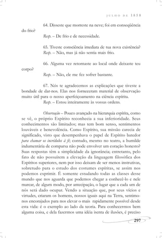 J U L H O D E 1 8 5 8
297
64. Disseste que morreste na neve; foi em conseqüência
do frio?
Resp. – De frio e de necessidade.
65. Tiveste consciência imediata de tua nova existência?
Resp. – Não, mas já não sentia mais frio.
66. Alguma vez retornaste ao local onde deixaste teu
corpo?
Resp. – Não, ele me fez sofrer bastante.
67. Nós te agradecemos as explicações que tiveste a
bondade de dar-nos. Elas nos forneceram material de observação
muito útil para o nosso aperfeiçoamento na ciência espírita.
Resp. – Estou inteiramente às vossas ordens.
Observação – Pouco avançado na hierarquia espírita, como
se vê, o próprio Espírito reconhecia a sua inferioridade. Seus
conhecimentos são limitados; mas tem bom senso, sentimentos
louváveis e benevolência. Como Espírito, sua missão carecia de
significado, visto que desempenhava o papel de Espírito batedor
para chamar os incrédulos à fé; contudo, mesmo no teatro, a humilde
indumentária de comparsa não pode envolver um coração honesto?
Suas respostas têm a simplicidade da ignorância; entretanto, pelo
fato de não possuírem a elevação da linguagem filosófica dos
Espíritos superiores, nem por isso deixam de ser menos instrutivas,
sobretudo para o estudo dos costumes espíritas, se assim nos
podemos exprimir. É somente estudando todas as classes desse
mundo que nos aguarda que podemos chegar a conhecê-lo e nele
marcar, de algum modo, por antecipação, o lugar que a cada um de
nós será dado ocupar. Vendo a situação que, por seus vícios e
virtudes, criaram os homens, nossos iguais aqui na Terra, sentimo-
nos encorajados para nos elevar o mais rapidamente possível desde
esta vida: é o exemplo ao lado da teoria. Para conhecermos bem
alguma coisa, e dela fazermos uma idéia isenta de ilusões, é preciso
 