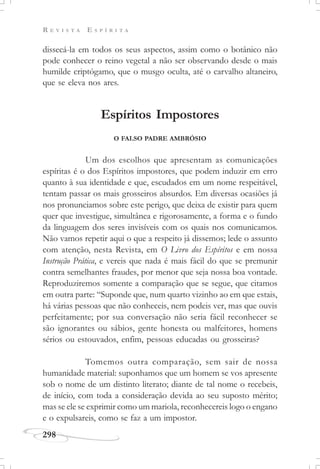 R E V I S T A E S P Í R I T A
298
dissecá-la em todos os seus aspectos, assim como o botânico não
pode conhecer o reino vegetal a não ser observando desde o mais
humilde criptógamo, que o musgo oculta, até o carvalho altaneiro,
que se eleva nos ares.
Espíritos Impostores
O FALSO PADRE AMBRÓSIO
Um dos escolhos que apresentam as comunicações
espíritas é o dos Espíritos impostores, que podem induzir em erro
quanto à sua identidade e que, escudados em um nome respeitável,
tentam passar os mais grosseiros absurdos. Em diversas ocasiões já
nos pronunciamos sobre este perigo, que deixa de existir para quem
quer que investigue, simultânea e rigorosamente, a forma e o fundo
da linguagem dos seres invisíveis com os quais nos comunicamos.
Não vamos repetir aqui o que a respeito já dissemos; lede o assunto
com atenção, nesta Revista, em O Livro dos Espíritos e em nossa
Instrução Prática, e vereis que nada é mais fácil do que se premunir
contra semelhantes fraudes, por menor que seja nossa boa vontade.
Reproduziremos somente a comparação que se segue, que citamos
em outra parte: “Suponde que, num quarto vizinho ao em que estais,
há várias pessoas que não conheceis, nem podeis ver, mas que ouvis
perfeitamente; por sua conversação não seria fácil reconhecer se
são ignorantes ou sábios, gente honesta ou malfeitores, homens
sérios ou estouvados, enfim, pessoas educadas ou grosseiras?
Tomemos outra comparação, sem sair de nossa
humanidade material: suponhamos que um homem se vos apresente
sob o nome de um distinto literato; diante de tal nome o recebeis,
de início, com toda a consideração devida ao seu suposto mérito;
mas se ele se exprimir como um mariola, reconhecereis logo o engano
e o expulsareis, como se faz a um impostor.
 