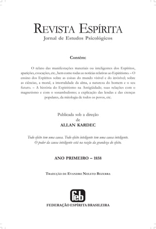 REVISTA ESPÍRITA
Jornal de Estudos Psicológicos
Contém:
O relato das manifestações materiais ou inteligentes dos Espíritos,
aparições, evocações, etc., bem como todas as notícias relativas ao Espiritismo. – O
ensino dos Espíritos sobre as coisas do mundo visível e do invisível; sobre
as ciências, a moral, a imortalidade da alma, a natureza do homem e o seu
futuro. – A história do Espiritismo na Antigüidade; suas relações com o
magnetismo e com o sonambulismo; a explicação das lendas e das crenças
populares, da mitologia de todos os povos, etc.
Publicada sob a direção
de
ALLAN KARDEC
Todo efeito tem uma causa. Todo efeito inteligente tem uma causa inteligente.
O poder da causa inteligente está na razão da grandeza do efeito.
ANO PRIMEIRO – 1858
TRADUÇÃO DE EVANDRO NOLETO BEZERRA
FEDERAÇÃO ESPÍRITA BRASILEIRA
 